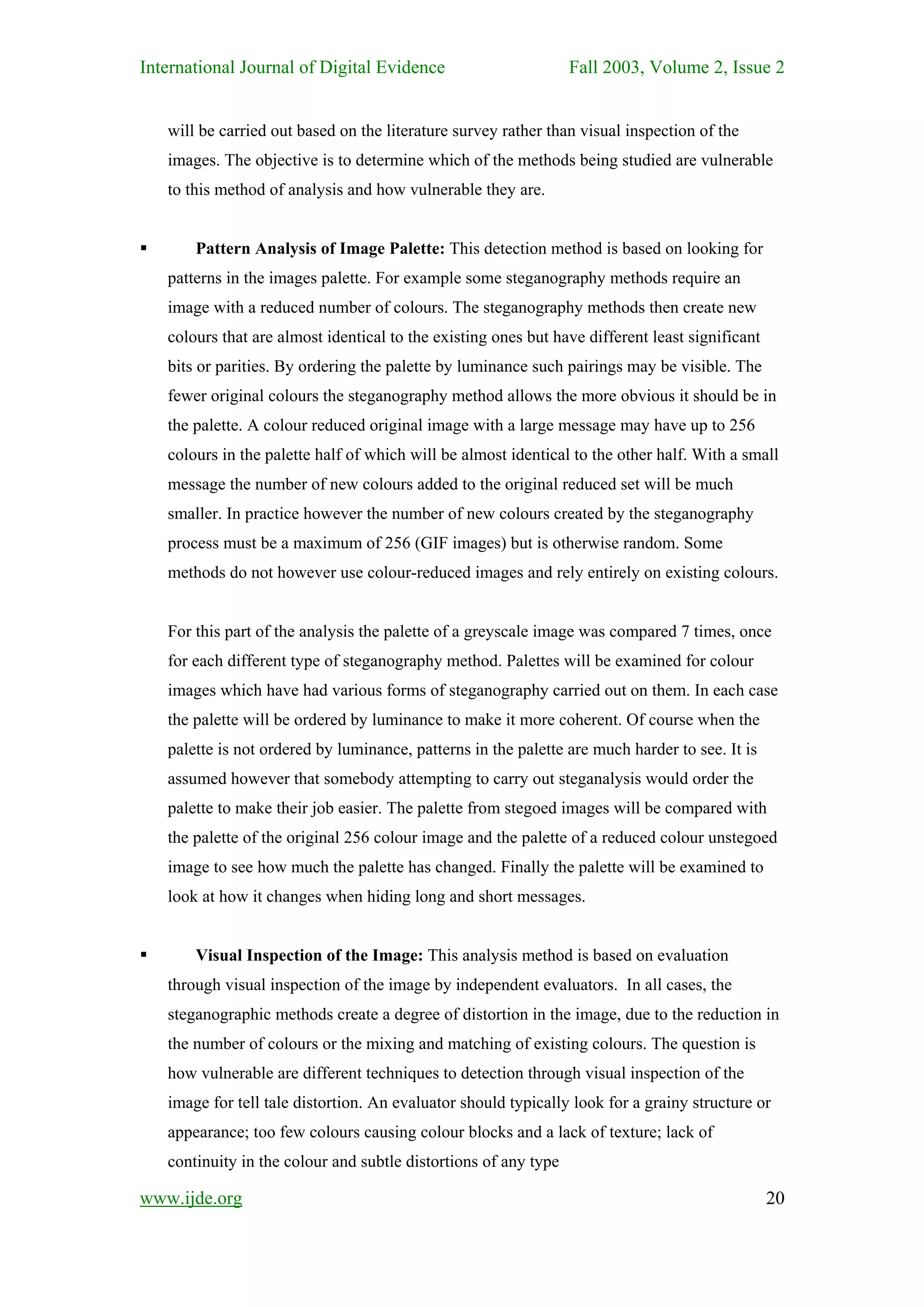 International Journal of Digital Evidence                        Fall 2003, Volume 2, Issue 2


   will be carried out based on the literature survey rather than visual inspection of the
   images. The objective is to determine which of the methods being studied are vulnerable
   to this method of analysis and how vulnerable they are.


       Pattern Analysis of Image Palette: This detection method is based on looking for
   patterns in the images palette. For example some steganography methods require an
   image with a reduced number of colours. The steganography methods then create new
   colours that are almost identical to the existing ones but have different least significant
   bits or parities. By ordering the palette by luminance such pairings may be visible. The
   fewer original colours the steganography method allows the more obvious it should be in
   the palette. A colour reduced original image with a large message may have up to 256
   colours in the palette half of which will be almost identical to the other half. With a small
   message the number of new colours added to the original reduced set will be much
   smaller. In practice however the number of new colours created by the steganography
   process must be a maximum of 256 (GIF images) but is otherwise random. Some
   methods do not however use colour-reduced images and rely entirely on existing colours.


   For this part of the analysis the palette of a greyscale image was compared 7 times, once
   for each different type of steganography method. Palettes will be examined for colour
   images which have had various forms of steganography carried out on them. In each case
   the palette will be ordered by luminance to make it more coherent. Of course when the
   palette is not ordered by luminance, patterns in the palette are much harder to see. It is
   assumed however that somebody attempting to carry out steganalysis would order the
   palette to make their job easier. The palette from stegoed images will be compared with
   the palette of the original 256 colour image and the palette of a reduced colour unstegoed
   image to see how much the palette has changed. Finally the palette will be examined to
   look at how it changes when hiding long and short messages.


       Visual Inspection of the Image: This analysis method is based on evaluation
   through visual inspection of the image by independent evaluators. In all cases, the
   steganographic methods create a degree of distortion in the image, due to the reduction in
   the number of colours or the mixing and matching of existing colours. The question is
   how vulnerable are different techniques to detection through visual inspection of the
   image for tell tale distortion. An evaluator should typically look for a grainy structure or
   appearance; too few colours causing colour blocks and a lack of texture; lack of
   continuity in the colour and subtle distortions of any type

www.ijde.org                                                                                     20
 