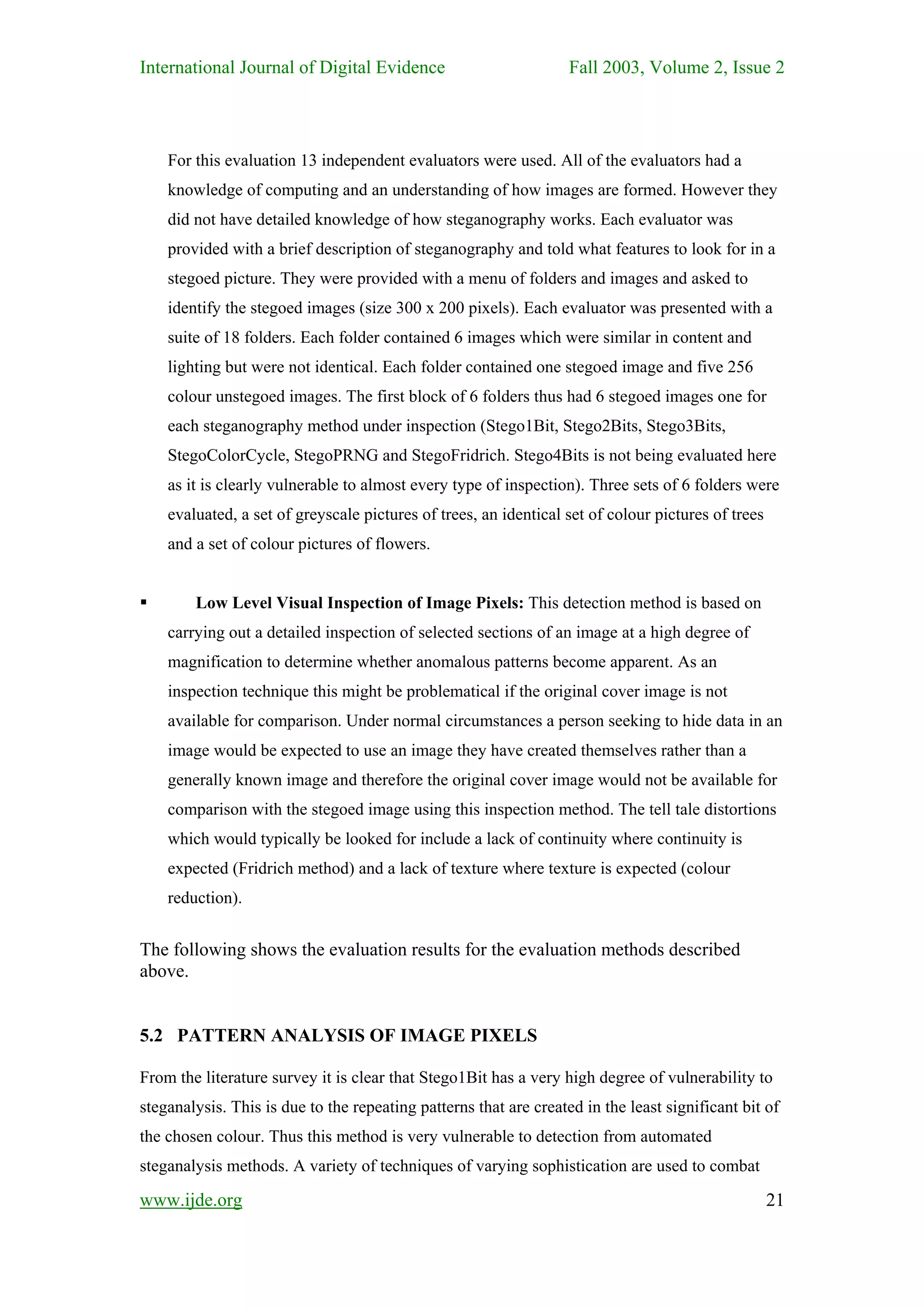 International Journal of Digital Evidence                          Fall 2003, Volume 2, Issue 2



    For this evaluation 13 independent evaluators were used. All of the evaluators had a
    knowledge of computing and an understanding of how images are formed. However they
    did not have detailed knowledge of how steganography works. Each evaluator was
    provided with a brief description of steganography and told what features to look for in a
    stegoed picture. They were provided with a menu of folders and images and asked to
    identify the stegoed images (size 300 x 200 pixels). Each evaluator was presented with a
    suite of 18 folders. Each folder contained 6 images which were similar in content and
    lighting but were not identical. Each folder contained one stegoed image and five 256
    colour unstegoed images. The first block of 6 folders thus had 6 stegoed images one for
    each steganography method under inspection (Stego1Bit, Stego2Bits, Stego3Bits,
    StegoColorCycle, StegoPRNG and StegoFridrich. Stego4Bits is not being evaluated here
    as it is clearly vulnerable to almost every type of inspection). Three sets of 6 folders were
    evaluated, a set of greyscale pictures of trees, an identical set of colour pictures of trees
    and a set of colour pictures of flowers.


        Low Level Visual Inspection of Image Pixels: This detection method is based on
    carrying out a detailed inspection of selected sections of an image at a high degree of
    magnification to determine whether anomalous patterns become apparent. As an
    inspection technique this might be problematical if the original cover image is not
    available for comparison. Under normal circumstances a person seeking to hide data in an
    image would be expected to use an image they have created themselves rather than a
    generally known image and therefore the original cover image would not be available for
    comparison with the stegoed image using this inspection method. The tell tale distortions
    which would typically be looked for include a lack of continuity where continuity is
    expected (Fridrich method) and a lack of texture where texture is expected (colour
    reduction).


The following shows the evaluation results for the evaluation methods described
above.


5.2 PATTERN ANALYSIS OF IMAGE PIXELS

From the literature survey it is clear that Stego1Bit has a very high degree of vulnerability to
steganalysis. This is due to the repeating patterns that are created in the least significant bit of
the chosen colour. Thus this method is very vulnerable to detection from automated
steganalysis methods. A variety of techniques of varying sophistication are used to combat

www.ijde.org                                                                                        21
 