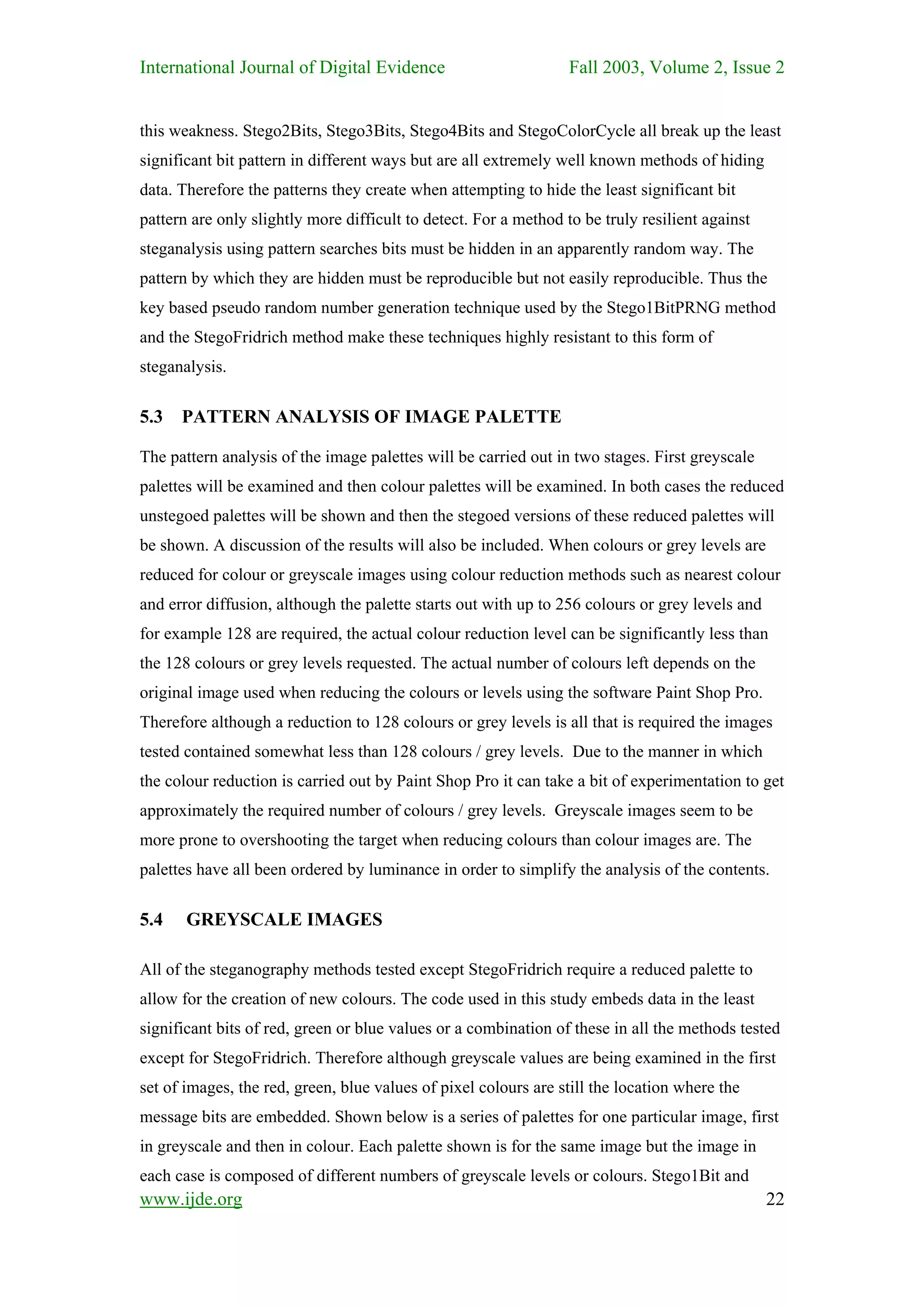 International Journal of Digital Evidence                         Fall 2003, Volume 2, Issue 2


this weakness. Stego2Bits, Stego3Bits, Stego4Bits and StegoColorCycle all break up the least
significant bit pattern in different ways but are all extremely well known methods of hiding
data. Therefore the patterns they create when attempting to hide the least significant bit
pattern are only slightly more difficult to detect. For a method to be truly resilient against
steganalysis using pattern searches bits must be hidden in an apparently random way. The
pattern by which they are hidden must be reproducible but not easily reproducible. Thus the
key based pseudo random number generation technique used by the Stego1BitPRNG method
and the StegoFridrich method make these techniques highly resistant to this form of
steganalysis.

5.3   PATTERN ANALYSIS OF IMAGE PALETTE

The pattern analysis of the image palettes will be carried out in two stages. First greyscale
palettes will be examined and then colour palettes will be examined. In both cases the reduced
unstegoed palettes will be shown and then the stegoed versions of these reduced palettes will
be shown. A discussion of the results will also be included. When colours or grey levels are
reduced for colour or greyscale images using colour reduction methods such as nearest colour
and error diffusion, although the palette starts out with up to 256 colours or grey levels and
for example 128 are required, the actual colour reduction level can be significantly less than
the 128 colours or grey levels requested. The actual number of colours left depends on the
original image used when reducing the colours or levels using the software Paint Shop Pro.
Therefore although a reduction to 128 colours or grey levels is all that is required the images
tested contained somewhat less than 128 colours / grey levels. Due to the manner in which
the colour reduction is carried out by Paint Shop Pro it can take a bit of experimentation to get
approximately the required number of colours / grey levels. Greyscale images seem to be
more prone to overshooting the target when reducing colours than colour images are. The
palettes have all been ordered by luminance in order to simplify the analysis of the contents.

5.4    GREYSCALE IMAGES

All of the steganography methods tested except StegoFridrich require a reduced palette to
allow for the creation of new colours. The code used in this study embeds data in the least
significant bits of red, green or blue values or a combination of these in all the methods tested
except for StegoFridrich. Therefore although greyscale values are being examined in the first
set of images, the red, green, blue values of pixel colours are still the location where the
message bits are embedded. Shown below is a series of palettes for one particular image, first
in greyscale and then in colour. Each palette shown is for the same image but the image in
each case is composed of different numbers of greyscale levels or colours. Stego1Bit and
www.ijde.org                                                                                     22
 