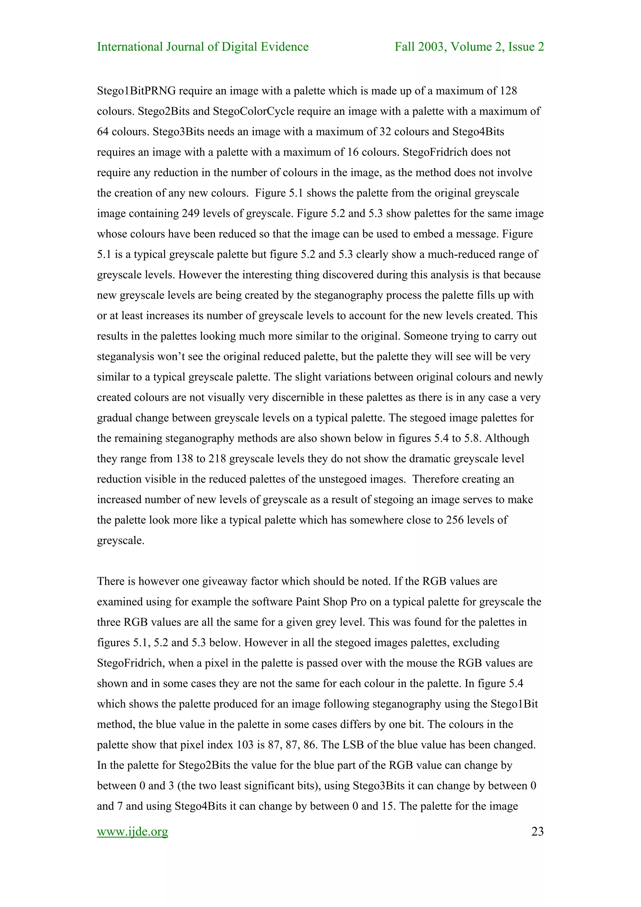 International Journal of Digital Evidence                        Fall 2003, Volume 2, Issue 2


Stego1BitPRNG require an image with a palette which is made up of a maximum of 128
colours. Stego2Bits and StegoColorCycle require an image with a palette with a maximum of
64 colours. Stego3Bits needs an image with a maximum of 32 colours and Stego4Bits
requires an image with a palette with a maximum of 16 colours. StegoFridrich does not
require any reduction in the number of colours in the image, as the method does not involve
the creation of any new colours. Figure 5.1 shows the palette from the original greyscale
image containing 249 levels of greyscale. Figure 5.2 and 5.3 show palettes for the same image
whose colours have been reduced so that the image can be used to embed a message. Figure
5.1 is a typical greyscale palette but figure 5.2 and 5.3 clearly show a much-reduced range of
greyscale levels. However the interesting thing discovered during this analysis is that because
new greyscale levels are being created by the steganography process the palette fills up with
or at least increases its number of greyscale levels to account for the new levels created. This
results in the palettes looking much more similar to the original. Someone trying to carry out
steganalysis won’t see the original reduced palette, but the palette they will see will be very
similar to a typical greyscale palette. The slight variations between original colours and newly
created colours are not visually very discernible in these palettes as there is in any case a very
gradual change between greyscale levels on a typical palette. The stegoed image palettes for
the remaining steganography methods are also shown below in figures 5.4 to 5.8. Although
they range from 138 to 218 greyscale levels they do not show the dramatic greyscale level
reduction visible in the reduced palettes of the unstegoed images. Therefore creating an
increased number of new levels of greyscale as a result of stegoing an image serves to make
the palette look more like a typical palette which has somewhere close to 256 levels of
greyscale.


There is however one giveaway factor which should be noted. If the RGB values are
examined using for example the software Paint Shop Pro on a typical palette for greyscale the
three RGB values are all the same for a given grey level. This was found for the palettes in
figures 5.1, 5.2 and 5.3 below. However in all the stegoed images palettes, excluding
StegoFridrich, when a pixel in the palette is passed over with the mouse the RGB values are
shown and in some cases they are not the same for each colour in the palette. In figure 5.4
which shows the palette produced for an image following steganography using the Stego1Bit
method, the blue value in the palette in some cases differs by one bit. The colours in the
palette show that pixel index 103 is 87, 87, 86. The LSB of the blue value has been changed.
In the palette for Stego2Bits the value for the blue part of the RGB value can change by
between 0 and 3 (the two least significant bits), using Stego3Bits it can change by between 0
and 7 and using Stego4Bits it can change by between 0 and 15. The palette for the image

www.ijde.org                                                                                      23
 
