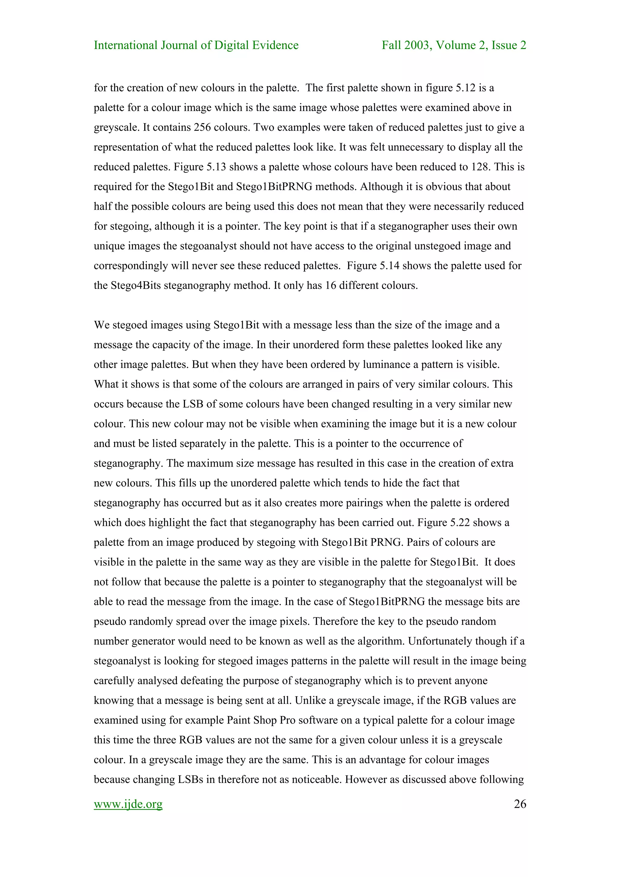 International Journal of Digital Evidence                        Fall 2003, Volume 2, Issue 2


for the creation of new colours in the palette. The first palette shown in figure 5.12 is a
palette for a colour image which is the same image whose palettes were examined above in
greyscale. It contains 256 colours. Two examples were taken of reduced palettes just to give a
representation of what the reduced palettes look like. It was felt unnecessary to display all the
reduced palettes. Figure 5.13 shows a palette whose colours have been reduced to 128. This is
required for the Stego1Bit and Stego1BitPRNG methods. Although it is obvious that about
half the possible colours are being used this does not mean that they were necessarily reduced
for stegoing, although it is a pointer. The key point is that if a steganographer uses their own
unique images the stegoanalyst should not have access to the original unstegoed image and
correspondingly will never see these reduced palettes. Figure 5.14 shows the palette used for
the Stego4Bits steganography method. It only has 16 different colours.


We stegoed images using Stego1Bit with a message less than the size of the image and a
message the capacity of the image. In their unordered form these palettes looked like any
other image palettes. But when they have been ordered by luminance a pattern is visible.
What it shows is that some of the colours are arranged in pairs of very similar colours. This
occurs because the LSB of some colours have been changed resulting in a very similar new
colour. This new colour may not be visible when examining the image but it is a new colour
and must be listed separately in the palette. This is a pointer to the occurrence of
steganography. The maximum size message has resulted in this case in the creation of extra
new colours. This fills up the unordered palette which tends to hide the fact that
steganography has occurred but as it also creates more pairings when the palette is ordered
which does highlight the fact that steganography has been carried out. Figure 5.22 shows a
palette from an image produced by stegoing with Stego1Bit PRNG. Pairs of colours are
visible in the palette in the same way as they are visible in the palette for Stego1Bit. It does
not follow that because the palette is a pointer to steganography that the stegoanalyst will be
able to read the message from the image. In the case of Stego1BitPRNG the message bits are
pseudo randomly spread over the image pixels. Therefore the key to the pseudo random
number generator would need to be known as well as the algorithm. Unfortunately though if a
stegoanalyst is looking for stegoed images patterns in the palette will result in the image being
carefully analysed defeating the purpose of steganography which is to prevent anyone
knowing that a message is being sent at all. Unlike a greyscale image, if the RGB values are
examined using for example Paint Shop Pro software on a typical palette for a colour image
this time the three RGB values are not the same for a given colour unless it is a greyscale
colour. In a greyscale image they are the same. This is an advantage for colour images
because changing LSBs in therefore not as noticeable. However as discussed above following

www.ijde.org                                                                                    26
 