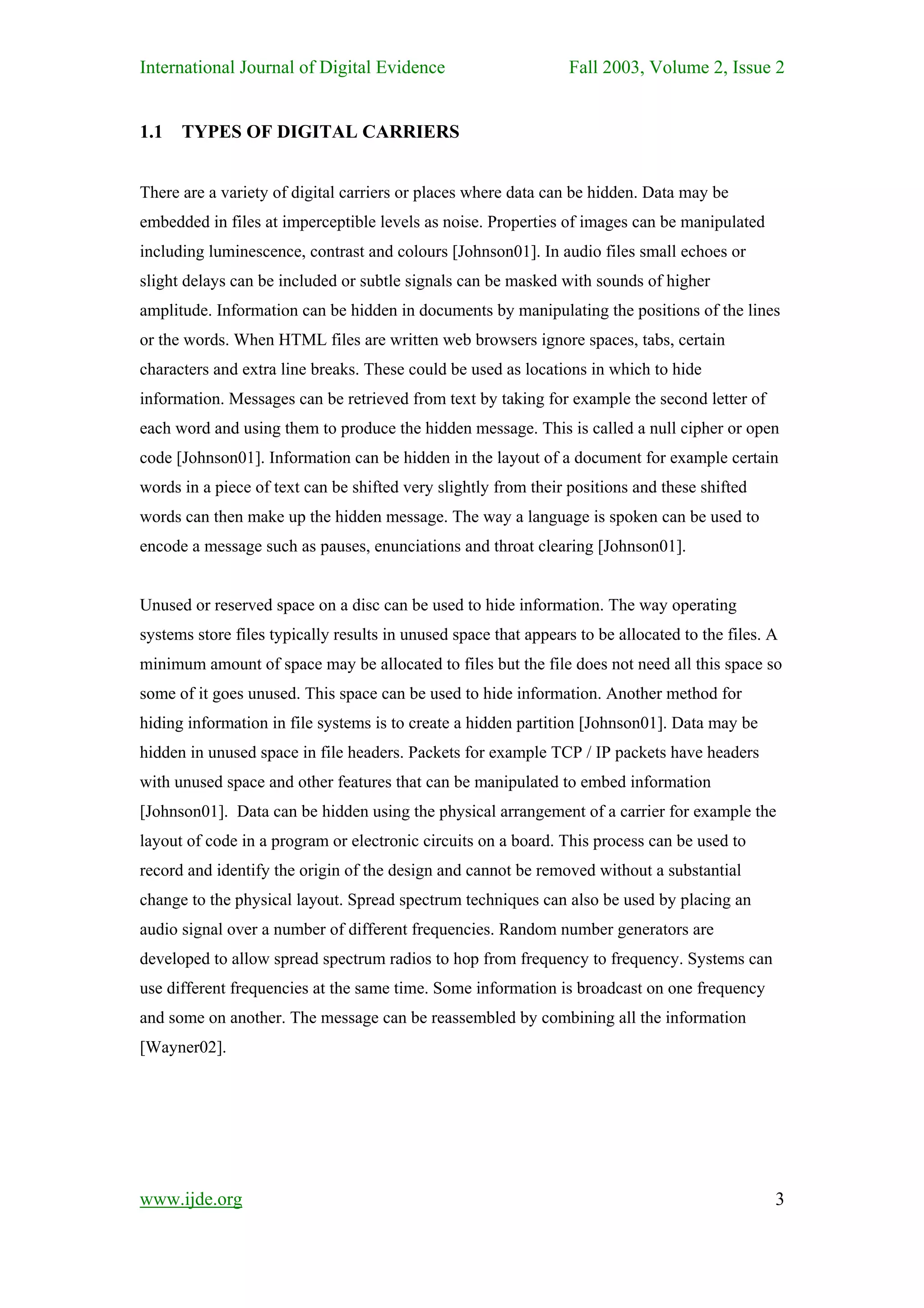 International Journal of Digital Evidence                        Fall 2003, Volume 2, Issue 2


1.1   TYPES OF DIGITAL CARRIERS


There are a variety of digital carriers or places where data can be hidden. Data may be
embedded in files at imperceptible levels as noise. Properties of images can be manipulated
including luminescence, contrast and colours [Johnson01]. In audio files small echoes or
slight delays can be included or subtle signals can be masked with sounds of higher
amplitude. Information can be hidden in documents by manipulating the positions of the lines
or the words. When HTML files are written web browsers ignore spaces, tabs, certain
characters and extra line breaks. These could be used as locations in which to hide
information. Messages can be retrieved from text by taking for example the second letter of
each word and using them to produce the hidden message. This is called a null cipher or open
code [Johnson01]. Information can be hidden in the layout of a document for example certain
words in a piece of text can be shifted very slightly from their positions and these shifted
words can then make up the hidden message. The way a language is spoken can be used to
encode a message such as pauses, enunciations and throat clearing [Johnson01].


Unused or reserved space on a disc can be used to hide information. The way operating
systems store files typically results in unused space that appears to be allocated to the files. A
minimum amount of space may be allocated to files but the file does not need all this space so
some of it goes unused. This space can be used to hide information. Another method for
hiding information in file systems is to create a hidden partition [Johnson01]. Data may be
hidden in unused space in file headers. Packets for example TCP / IP packets have headers
with unused space and other features that can be manipulated to embed information
[Johnson01]. Data can be hidden using the physical arrangement of a carrier for example the
layout of code in a program or electronic circuits on a board. This process can be used to
record and identify the origin of the design and cannot be removed without a substantial
change to the physical layout. Spread spectrum techniques can also be used by placing an
audio signal over a number of different frequencies. Random number generators are
developed to allow spread spectrum radios to hop from frequency to frequency. Systems can
use different frequencies at the same time. Some information is broadcast on one frequency
and some on another. The message can be reassembled by combining all the information
[Wayner02].




www.ijde.org                                                                                     3
 