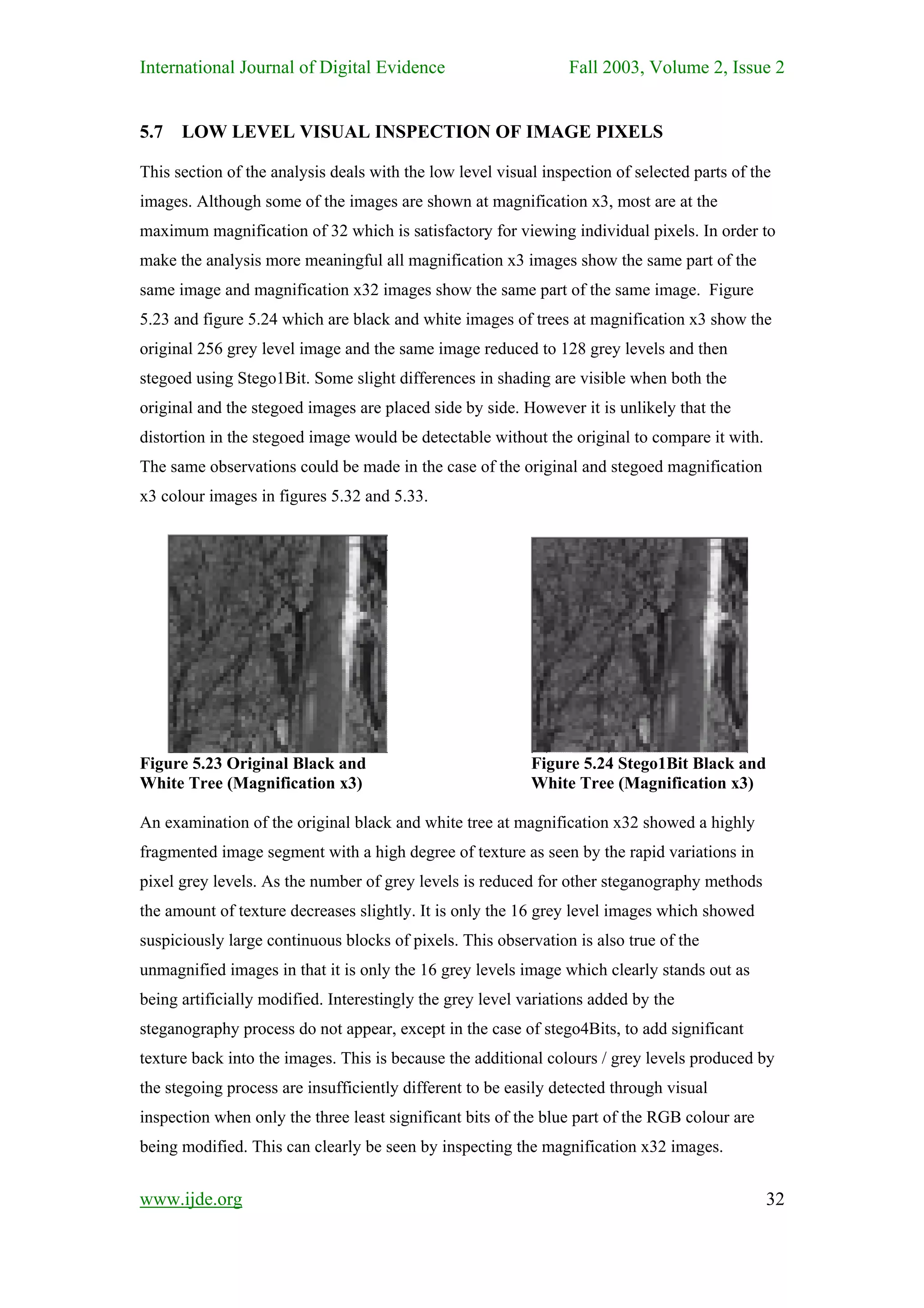 International Journal of Digital Evidence                        Fall 2003, Volume 2, Issue 2


5.7   LOW LEVEL VISUAL INSPECTION OF IMAGE PIXELS

This section of the analysis deals with the low level visual inspection of selected parts of the
images. Although some of the images are shown at magnification x3, most are at the
maximum magnification of 32 which is satisfactory for viewing individual pixels. In order to
make the analysis more meaningful all magnification x3 images show the same part of the
same image and magnification x32 images show the same part of the same image. Figure
5.23 and figure 5.24 which are black and white images of trees at magnification x3 show the
original 256 grey level image and the same image reduced to 128 grey levels and then
stegoed using Stego1Bit. Some slight differences in shading are visible when both the
original and the stegoed images are placed side by side. However it is unlikely that the
distortion in the stegoed image would be detectable without the original to compare it with.
The same observations could be made in the case of the original and stegoed magnification
x3 colour images in figures 5.32 and 5.33.




Figure 5.23 Original Black and                             Figure 5.24 Stego1Bit Black and
White Tree (Magnification x3)                              White Tree (Magnification x3)

An examination of the original black and white tree at magnification x32 showed a highly
fragmented image segment with a high degree of texture as seen by the rapid variations in
pixel grey levels. As the number of grey levels is reduced for other steganography methods
the amount of texture decreases slightly. It is only the 16 grey level images which showed
suspiciously large continuous blocks of pixels. This observation is also true of the
unmagnified images in that it is only the 16 grey levels image which clearly stands out as
being artificially modified. Interestingly the grey level variations added by the
steganography process do not appear, except in the case of stego4Bits, to add significant
texture back into the images. This is because the additional colours / grey levels produced by
the stegoing process are insufficiently different to be easily detected through visual
inspection when only the three least significant bits of the blue part of the RGB colour are
being modified. This can clearly be seen by inspecting the magnification x32 images.


www.ijde.org                                                                                   32
 