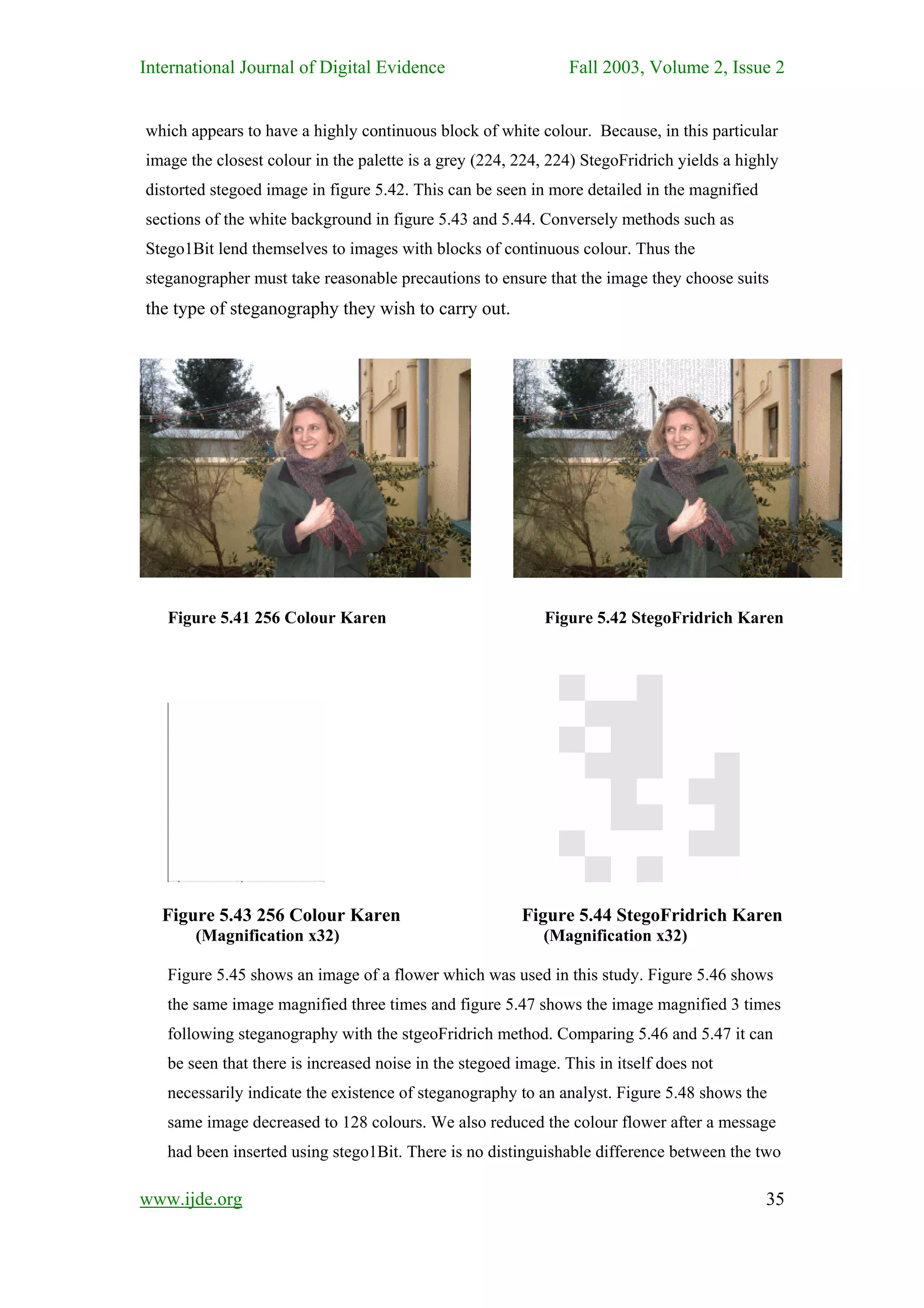 International Journal of Digital Evidence                       Fall 2003, Volume 2, Issue 2


which appears to have a highly continuous block of white colour. Because, in this particular
image the closest colour in the palette is a grey (224, 224, 224) StegoFridrich yields a highly
distorted stegoed image in figure 5.42. This can be seen in more detailed in the magnified
sections of the white background in figure 5.43 and 5.44. Conversely methods such as
Stego1Bit lend themselves to images with blocks of continuous colour. Thus the
steganographer must take reasonable precautions to ensure that the image they choose suits
the type of steganography they wish to carry out.




   Figure 5.41 256 Colour Karen                             Figure 5.42 StegoFridrich Karen




  Figure 5.43 256 Colour Karen                          Figure 5.44 StegoFridrich Karen
       (Magnification x32)                                  (Magnification x32)

   Figure 5.45 shows an image of a flower which was used in this study. Figure 5.46 shows
   the same image magnified three times and figure 5.47 shows the image magnified 3 times
   following steganography with the stgeoFridrich method. Comparing 5.46 and 5.47 it can
   be seen that there is increased noise in the stegoed image. This in itself does not
   necessarily indicate the existence of steganography to an analyst. Figure 5.48 shows the
   same image decreased to 128 colours. We also reduced the colour flower after a message
   had been inserted using stego1Bit. There is no distinguishable difference between the two

www.ijde.org                                                                                 35
 