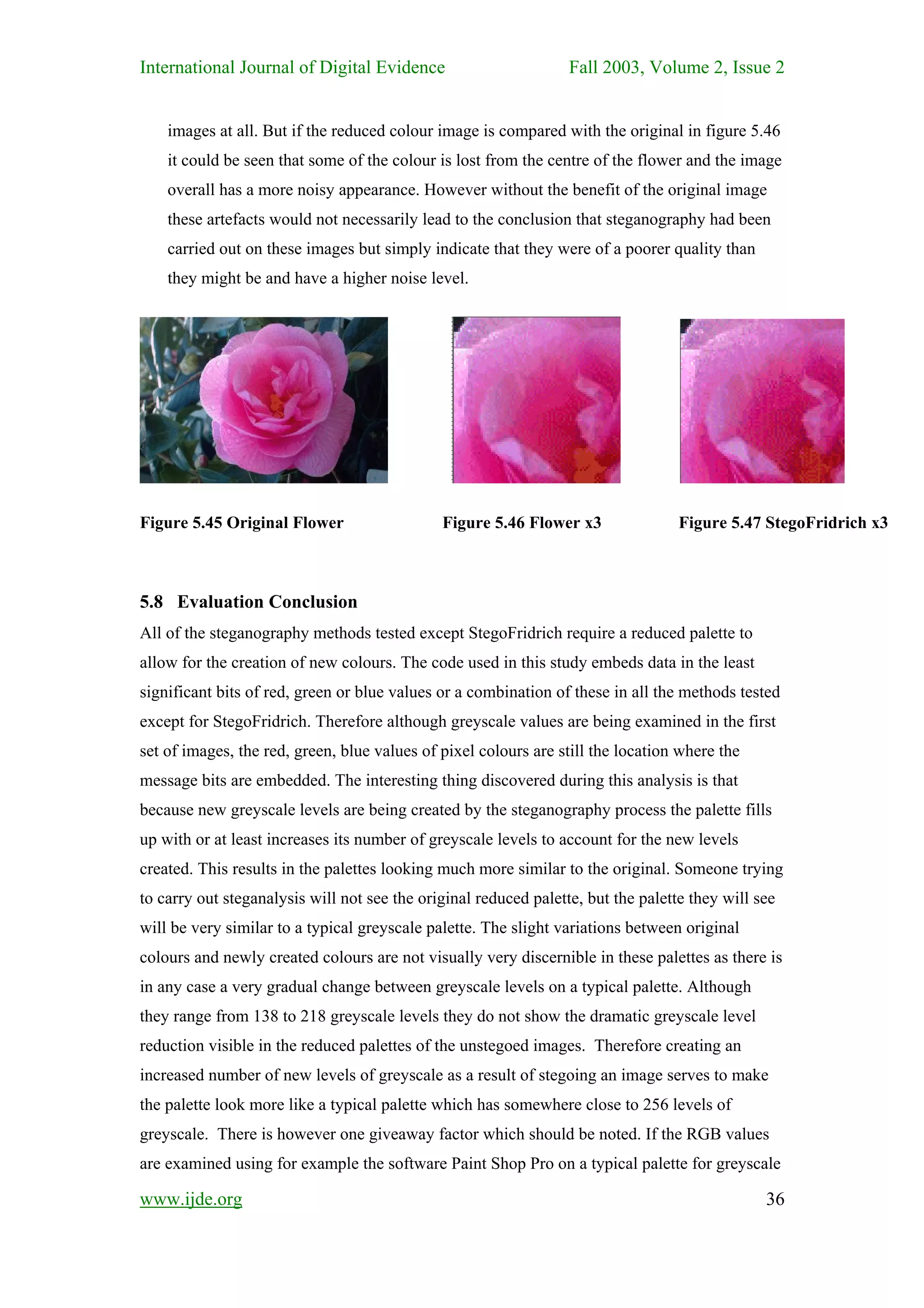 International Journal of Digital Evidence                         Fall 2003, Volume 2, Issue 2


    images at all. But if the reduced colour image is compared with the original in figure 5.46
    it could be seen that some of the colour is lost from the centre of the flower and the image
    overall has a more noisy appearance. However without the benefit of the original image
    these artefacts would not necessarily lead to the conclusion that steganography had been
    carried out on these images but simply indicate that they were of a poorer quality than
    they might be and have a higher noise level.




Figure 5.45 Original Flower                   Figure 5.46 Flower x3                Figure 5.47 StegoFridrich x3



5.8 Evaluation Conclusion
All of the steganography methods tested except StegoFridrich require a reduced palette to
allow for the creation of new colours. The code used in this study embeds data in the least
significant bits of red, green or blue values or a combination of these in all the methods tested
except for StegoFridrich. Therefore although greyscale values are being examined in the first
set of images, the red, green, blue values of pixel colours are still the location where the
message bits are embedded. The interesting thing discovered during this analysis is that
because new greyscale levels are being created by the steganography process the palette fills
up with or at least increases its number of greyscale levels to account for the new levels
created. This results in the palettes looking much more similar to the original. Someone trying
to carry out steganalysis will not see the original reduced palette, but the palette they will see
will be very similar to a typical greyscale palette. The slight variations between original
colours and newly created colours are not visually very discernible in these palettes as there is
in any case a very gradual change between greyscale levels on a typical palette. Although
they range from 138 to 218 greyscale levels they do not show the dramatic greyscale level
reduction visible in the reduced palettes of the unstegoed images. Therefore creating an
increased number of new levels of greyscale as a result of stegoing an image serves to make
the palette look more like a typical palette which has somewhere close to 256 levels of
greyscale. There is however one giveaway factor which should be noted. If the RGB values
are examined using for example the software Paint Shop Pro on a typical palette for greyscale

www.ijde.org                                                                                    36
 