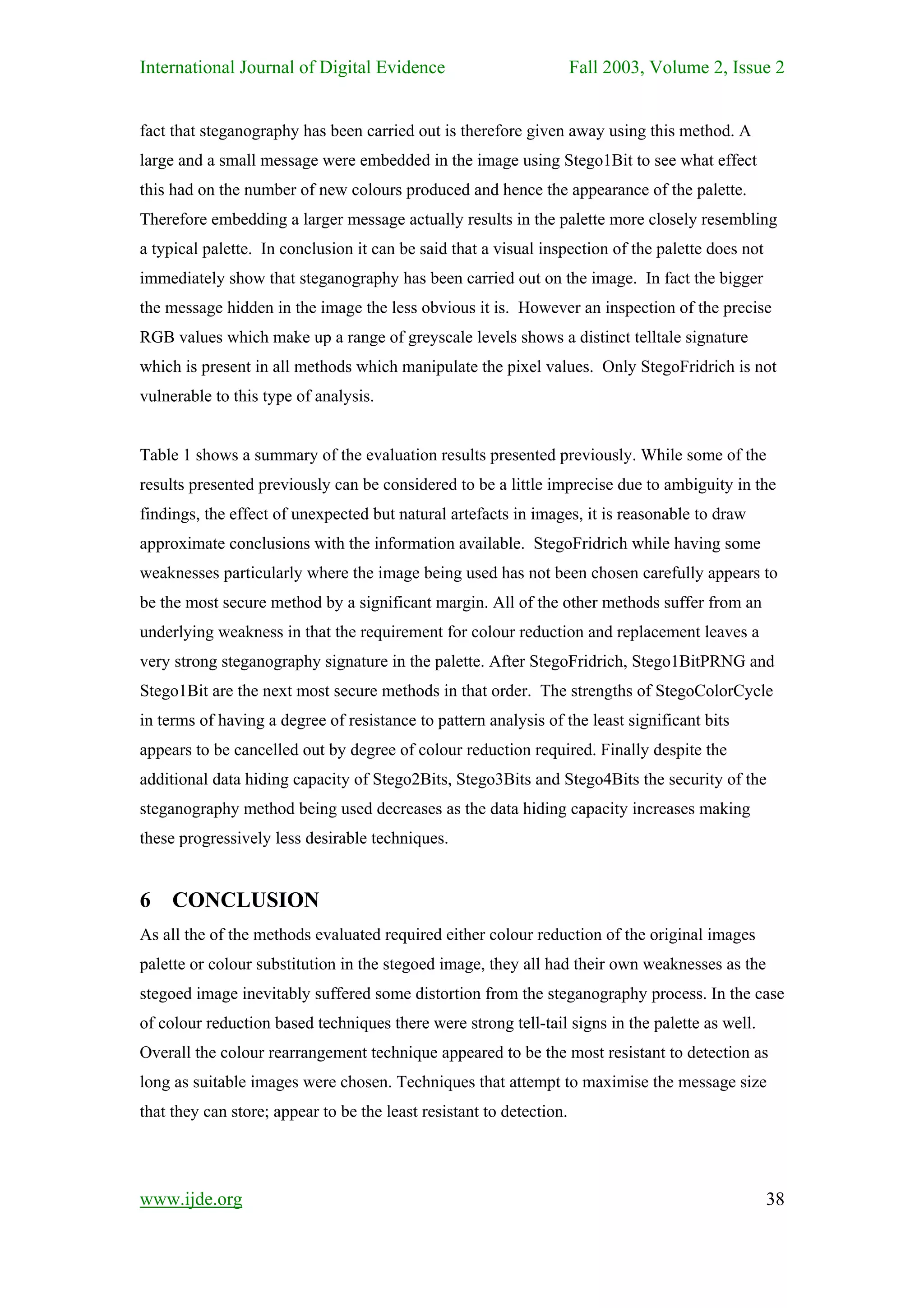 International Journal of Digital Evidence                             Fall 2003, Volume 2, Issue 2


fact that steganography has been carried out is therefore given away using this method. A
large and a small message were embedded in the image using Stego1Bit to see what effect
this had on the number of new colours produced and hence the appearance of the palette.
Therefore embedding a larger message actually results in the palette more closely resembling
a typical palette. In conclusion it can be said that a visual inspection of the palette does not
immediately show that steganography has been carried out on the image. In fact the bigger
the message hidden in the image the less obvious it is. However an inspection of the precise
RGB values which make up a range of greyscale levels shows a distinct telltale signature
which is present in all methods which manipulate the pixel values. Only StegoFridrich is not
vulnerable to this type of analysis.


Table 1 shows a summary of the evaluation results presented previously. While some of the
results presented previously can be considered to be a little imprecise due to ambiguity in the
findings, the effect of unexpected but natural artefacts in images, it is reasonable to draw
approximate conclusions with the information available. StegoFridrich while having some
weaknesses particularly where the image being used has not been chosen carefully appears to
be the most secure method by a significant margin. All of the other methods suffer from an
underlying weakness in that the requirement for colour reduction and replacement leaves a
very strong steganography signature in the palette. After StegoFridrich, Stego1BitPRNG and
Stego1Bit are the next most secure methods in that order. The strengths of StegoColorCycle
in terms of having a degree of resistance to pattern analysis of the least significant bits
appears to be cancelled out by degree of colour reduction required. Finally despite the
additional data hiding capacity of Stego2Bits, Stego3Bits and Stego4Bits the security of the
steganography method being used decreases as the data hiding capacity increases making
these progressively less desirable techniques.


6 CONCLUSION
As all the of the methods evaluated required either colour reduction of the original images
palette or colour substitution in the stegoed image, they all had their own weaknesses as the
stegoed image inevitably suffered some distortion from the steganography process. In the case
of colour reduction based techniques there were strong tell-tail signs in the palette as well.
Overall the colour rearrangement technique appeared to be the most resistant to detection as
long as suitable images were chosen. Techniques that attempt to maximise the message size
that they can store; appear to be the least resistant to detection.




www.ijde.org                                                                                       38
 