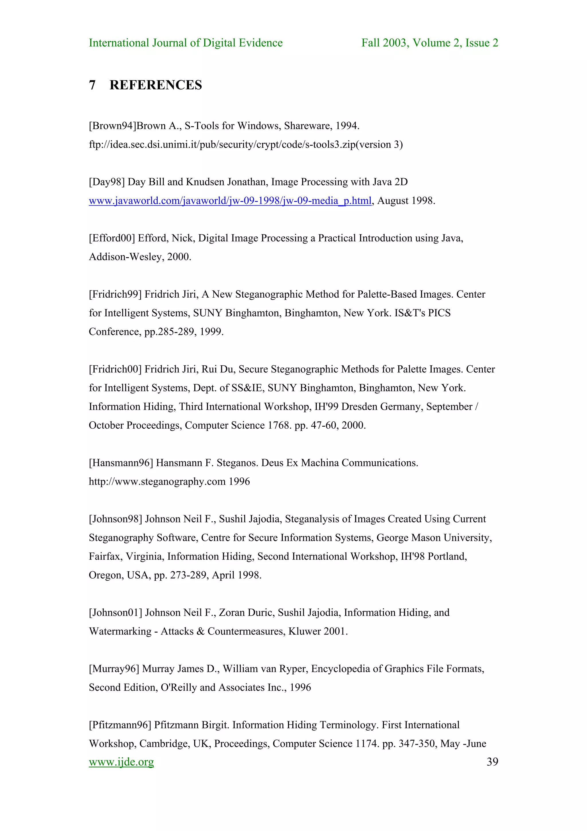 International Journal of Digital Evidence                        Fall 2003, Volume 2, Issue 2


7 REFERENCES

[Brown94]Brown A., S-Tools for Windows, Shareware, 1994.
ftp://idea.sec.dsi.unimi.it/pub/security/crypt/code/s-tools3.zip(version 3)


[Day98] Day Bill and Knudsen Jonathan, Image Processing with Java 2D
www.javaworld.com/javaworld/jw-09-1998/jw-09-media_p.html, August 1998.


[Efford00] Efford, Nick, Digital Image Processing a Practical Introduction using Java,
Addison-Wesley, 2000.


[Fridrich99] Fridrich Jiri, A New Steganographic Method for Palette-Based Images. Center
for Intelligent Systems, SUNY Binghamton, Binghamton, New York. IS&T's PICS
Conference, pp.285-289, 1999.


[Fridrich00] Fridrich Jiri, Rui Du, Secure Steganographic Methods for Palette Images. Center
for Intelligent Systems, Dept. of SS&IE, SUNY Binghamton, Binghamton, New York.
Information Hiding, Third International Workshop, IH'99 Dresden Germany, September /
October Proceedings, Computer Science 1768. pp. 47-60, 2000.


[Hansmann96] Hansmann F. Steganos. Deus Ex Machina Communications.
http://www.steganography.com 1996


[Johnson98] Johnson Neil F., Sushil Jajodia, Steganalysis of Images Created Using Current
Steganography Software, Centre for Secure Information Systems, George Mason University,
Fairfax, Virginia, Information Hiding, Second International Workshop, IH'98 Portland,
Oregon, USA, pp. 273-289, April 1998.


[Johnson01] Johnson Neil F., Zoran Duric, Sushil Jajodia, Information Hiding, and
Watermarking - Attacks & Countermeasures, Kluwer 2001.


[Murray96] Murray James D., William van Ryper, Encyclopedia of Graphics File Formats,
Second Edition, O'Reilly and Associates Inc., 1996


[Pfitzmann96] Pfitzmann Birgit. Information Hiding Terminology. First International
Workshop, Cambridge, UK, Proceedings, Computer Science 1174. pp. 347-350, May -June
www.ijde.org                                                                                39
 