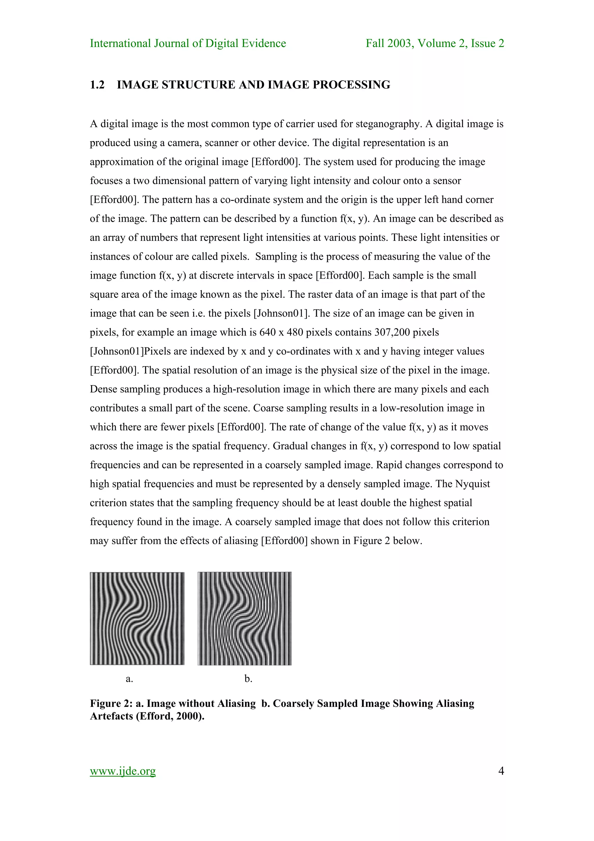International Journal of Digital Evidence                         Fall 2003, Volume 2, Issue 2


1.2   IMAGE STRUCTURE AND IMAGE PROCESSING


A digital image is the most common type of carrier used for steganography. A digital image is
produced using a camera, scanner or other device. The digital representation is an
approximation of the original image [Efford00]. The system used for producing the image
focuses a two dimensional pattern of varying light intensity and colour onto a sensor
[Efford00]. The pattern has a co-ordinate system and the origin is the upper left hand corner
of the image. The pattern can be described by a function f(x, y). An image can be described as
an array of numbers that represent light intensities at various points. These light intensities or
instances of colour are called pixels. Sampling is the process of measuring the value of the
image function f(x, y) at discrete intervals in space [Efford00]. Each sample is the small
square area of the image known as the pixel. The raster data of an image is that part of the
image that can be seen i.e. the pixels [Johnson01]. The size of an image can be given in
pixels, for example an image which is 640 x 480 pixels contains 307,200 pixels
[Johnson01]Pixels are indexed by x and y co-ordinates with x and y having integer values
[Efford00]. The spatial resolution of an image is the physical size of the pixel in the image.
Dense sampling produces a high-resolution image in which there are many pixels and each
contributes a small part of the scene. Coarse sampling results in a low-resolution image in
which there are fewer pixels [Efford00]. The rate of change of the value f(x, y) as it moves
across the image is the spatial frequency. Gradual changes in f(x, y) correspond to low spatial
frequencies and can be represented in a coarsely sampled image. Rapid changes correspond to
high spatial frequencies and must be represented by a densely sampled image. The Nyquist
criterion states that the sampling frequency should be at least double the highest spatial
frequency found in the image. A coarsely sampled image that does not follow this criterion
may suffer from the effects of aliasing [Efford00] shown in Figure 2 below.




        a.                          b.

Figure 2: a. Image without Aliasing b. Coarsely Sampled Image Showing Aliasing
Artefacts (Efford, 2000).




www.ijde.org                                                                                     4
 