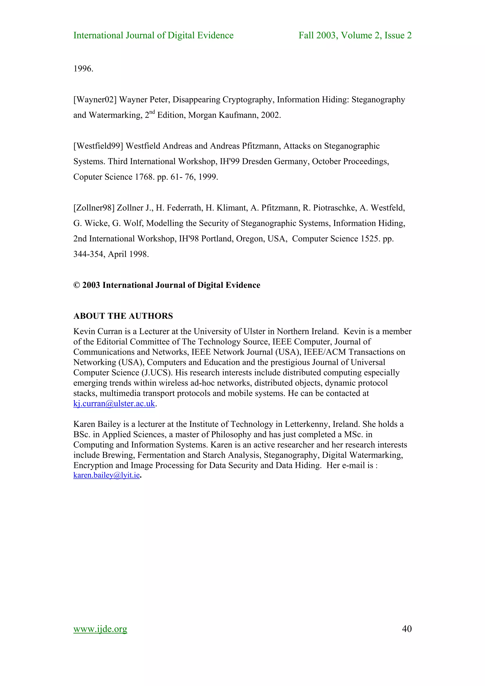 International Journal of Digital Evidence                      Fall 2003, Volume 2, Issue 2


1996.


[Wayner02] Wayner Peter, Disappearing Cryptography, Information Hiding: Steganography
and Watermarking, 2nd Edition, Morgan Kaufmann, 2002.


[Westfield99] Westfield Andreas and Andreas Pfitzmann, Attacks on Steganographic
Systems. Third International Workshop, IH'99 Dresden Germany, October Proceedings,
Coputer Science 1768. pp. 61- 76, 1999.


[Zollner98] Zollner J., H. Federrath, H. Klimant, A. Pfitzmann, R. Piotraschke, A. Westfeld,
G. Wicke, G. Wolf, Modelling the Security of Steganographic Systems, Information Hiding,
2nd International Workshop, IH'98 Portland, Oregon, USA, Computer Science 1525. pp.
344-354, April 1998.


© 2003 International Journal of Digital Evidence


ABOUT THE AUTHORS
Kevin Curran is a Lecturer at the University of Ulster in Northern Ireland. Kevin is a member
of the Editorial Committee of The Technology Source, IEEE Computer, Journal of
Communications and Networks, IEEE Network Journal (USA), IEEE/ACM Transactions on
Networking (USA), Computers and Education and the prestigious Journal of Universal
Computer Science (J.UCS). His research interests include distributed computing especially
emerging trends within wireless ad-hoc networks, distributed objects, dynamic protocol
stacks, multimedia transport protocols and mobile systems. He can be contacted at
kj.curran@ulster.ac.uk.

Karen Bailey is a lecturer at the Institute of Technology in Letterkenny, Ireland. She holds a
BSc. in Applied Sciences, a master of Philosophy and has just completed a MSc. in
Computing and Information Systems. Karen is an active researcher and her research interests
include Brewing, Fermentation and Starch Analysis, Steganography, Digital Watermarking,
Encryption and Image Processing for Data Security and Data Hiding. Her e-mail is :
karen.bailey@lyit.ie.




www.ijde.org                                                                                40
 