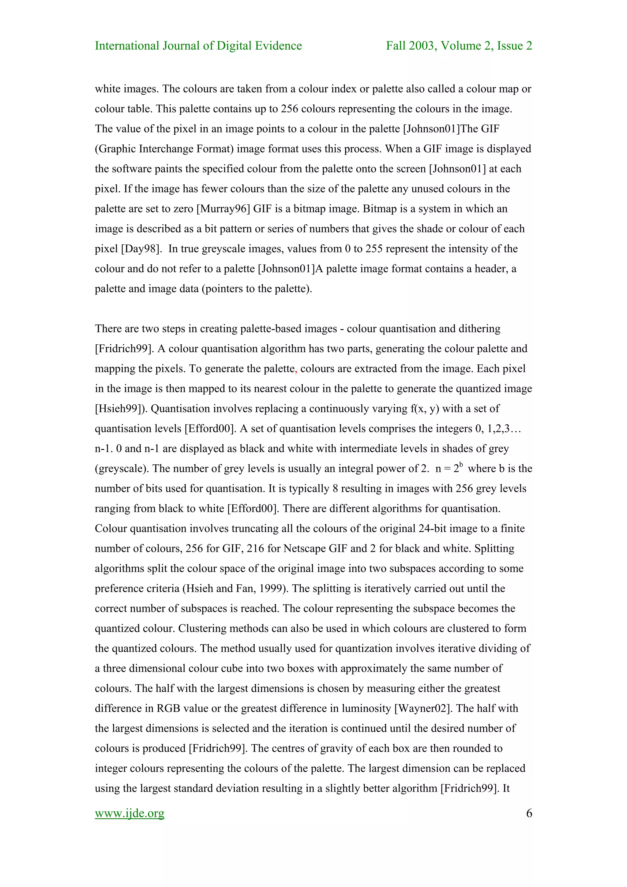 International Journal of Digital Evidence                        Fall 2003, Volume 2, Issue 2


white images. The colours are taken from a colour index or palette also called a colour map or
colour table. This palette contains up to 256 colours representing the colours in the image.
The value of the pixel in an image points to a colour in the palette [Johnson01]The GIF
(Graphic Interchange Format) image format uses this process. When a GIF image is displayed
the software paints the specified colour from the palette onto the screen [Johnson01] at each
pixel. If the image has fewer colours than the size of the palette any unused colours in the
palette are set to zero [Murray96] GIF is a bitmap image. Bitmap is a system in which an
image is described as a bit pattern or series of numbers that gives the shade or colour of each
pixel [Day98]. In true greyscale images, values from 0 to 255 represent the intensity of the
colour and do not refer to a palette [Johnson01]A palette image format contains a header, a
palette and image data (pointers to the palette).


There are two steps in creating palette-based images - colour quantisation and dithering
[Fridrich99]. A colour quantisation algorithm has two parts, generating the colour palette and
mapping the pixels. To generate the palette, colours are extracted from the image. Each pixel
in the image is then mapped to its nearest colour in the palette to generate the quantized image
[Hsieh99]). Quantisation involves replacing a continuously varying f(x, y) with a set of
quantisation levels [Efford00]. A set of quantisation levels comprises the integers 0, 1,2,3…
n-1. 0 and n-1 are displayed as black and white with intermediate levels in shades of grey
(greyscale). The number of grey levels is usually an integral power of 2. n = 2b where b is the
number of bits used for quantisation. It is typically 8 resulting in images with 256 grey levels
ranging from black to white [Efford00]. There are different algorithms for quantisation.
Colour quantisation involves truncating all the colours of the original 24-bit image to a finite
number of colours, 256 for GIF, 216 for Netscape GIF and 2 for black and white. Splitting
algorithms split the colour space of the original image into two subspaces according to some
preference criteria (Hsieh and Fan, 1999). The splitting is iteratively carried out until the
correct number of subspaces is reached. The colour representing the subspace becomes the
quantized colour. Clustering methods can also be used in which colours are clustered to form
the quantized colours. The method usually used for quantization involves iterative dividing of
a three dimensional colour cube into two boxes with approximately the same number of
colours. The half with the largest dimensions is chosen by measuring either the greatest
difference in RGB value or the greatest difference in luminosity [Wayner02]. The half with
the largest dimensions is selected and the iteration is continued until the desired number of
colours is produced [Fridrich99]. The centres of gravity of each box are then rounded to
integer colours representing the colours of the palette. The largest dimension can be replaced
using the largest standard deviation resulting in a slightly better algorithm [Fridrich99]. It

www.ijde.org                                                                                       6
 