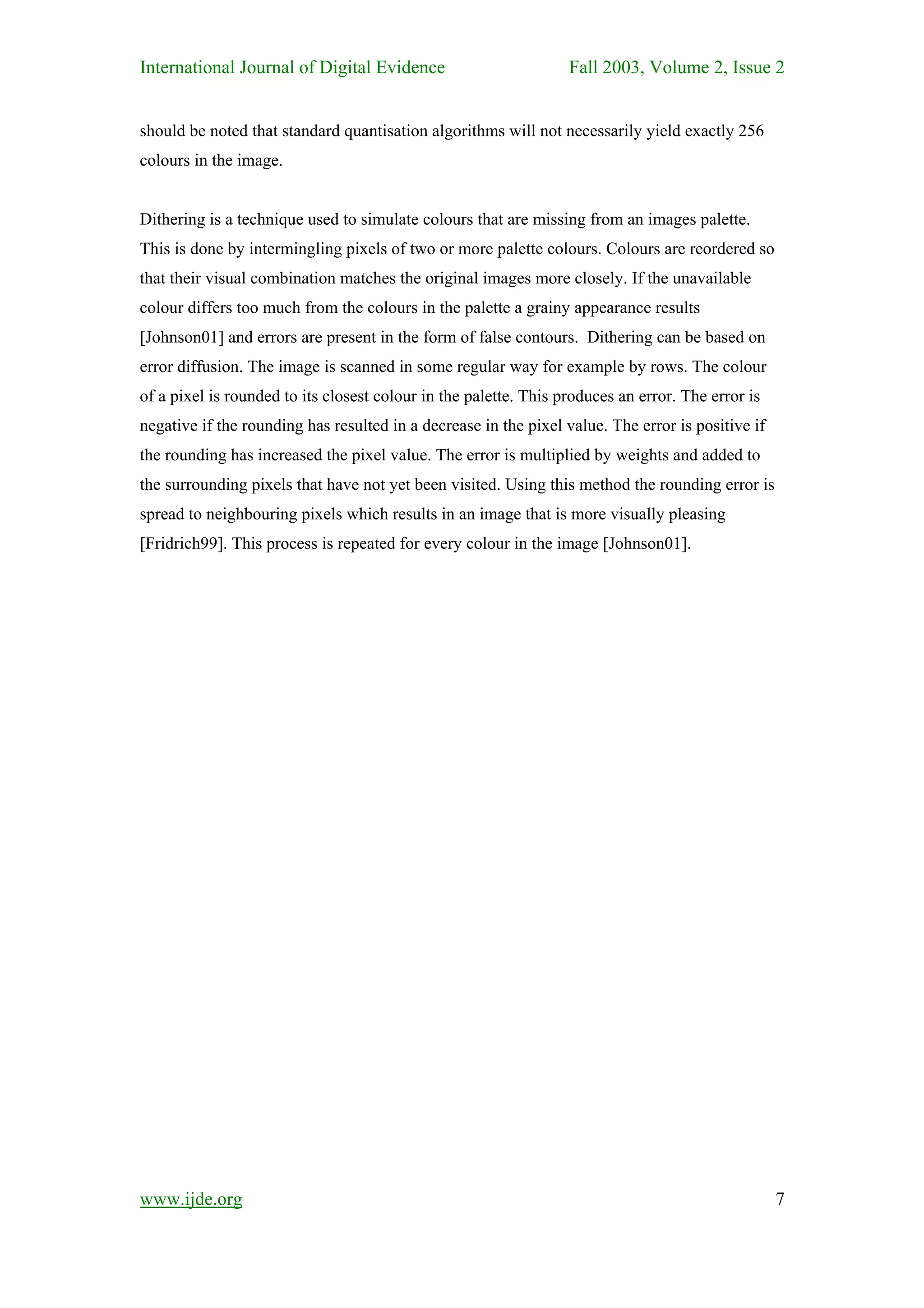 International Journal of Digital Evidence                         Fall 2003, Volume 2, Issue 2


should be noted that standard quantisation algorithms will not necessarily yield exactly 256
colours in the image.


Dithering is a technique used to simulate colours that are missing from an images palette.
This is done by intermingling pixels of two or more palette colours. Colours are reordered so
that their visual combination matches the original images more closely. If the unavailable
colour differs too much from the colours in the palette a grainy appearance results
[Johnson01] and errors are present in the form of false contours. Dithering can be based on
error diffusion. The image is scanned in some regular way for example by rows. The colour
of a pixel is rounded to its closest colour in the palette. This produces an error. The error is
negative if the rounding has resulted in a decrease in the pixel value. The error is positive if
the rounding has increased the pixel value. The error is multiplied by weights and added to
the surrounding pixels that have not yet been visited. Using this method the rounding error is
spread to neighbouring pixels which results in an image that is more visually pleasing
[Fridrich99]. This process is repeated for every colour in the image [Johnson01].




www.ijde.org                                                                                       7
 