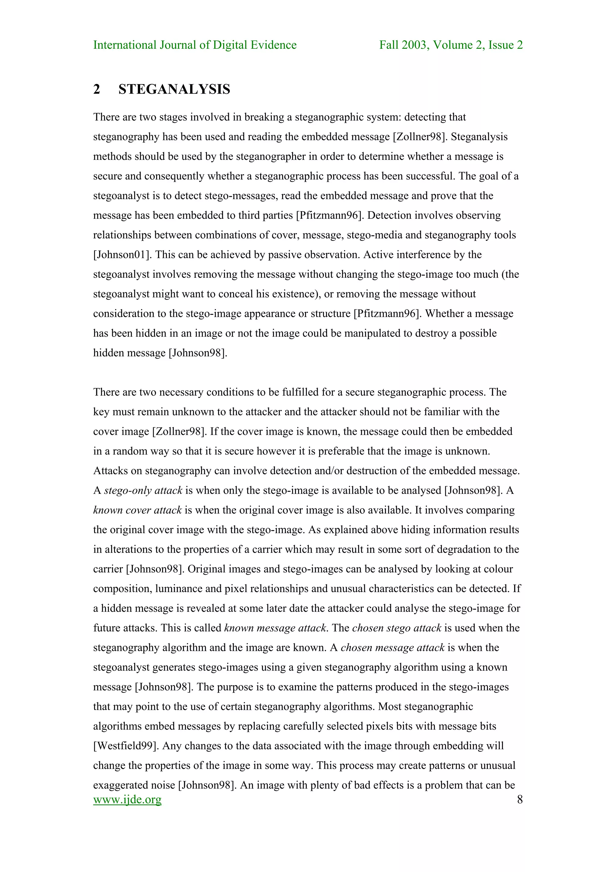 International Journal of Digital Evidence                        Fall 2003, Volume 2, Issue 2


2    STEGANALYSIS
There are two stages involved in breaking a steganographic system: detecting that
steganography has been used and reading the embedded message [Zollner98]. Steganalysis
methods should be used by the steganographer in order to determine whether a message is
secure and consequently whether a steganographic process has been successful. The goal of a
stegoanalyst is to detect stego-messages, read the embedded message and prove that the
message has been embedded to third parties [Pfitzmann96]. Detection involves observing
relationships between combinations of cover, message, stego-media and steganography tools
[Johnson01]. This can be achieved by passive observation. Active interference by the
stegoanalyst involves removing the message without changing the stego-image too much (the
stegoanalyst might want to conceal his existence), or removing the message without
consideration to the stego-image appearance or structure [Pfitzmann96]. Whether a message
has been hidden in an image or not the image could be manipulated to destroy a possible
hidden message [Johnson98].


There are two necessary conditions to be fulfilled for a secure steganographic process. The
key must remain unknown to the attacker and the attacker should not be familiar with the
cover image [Zollner98]. If the cover image is known, the message could then be embedded
in a random way so that it is secure however it is preferable that the image is unknown.
Attacks on steganography can involve detection and/or destruction of the embedded message.
A stego-only attack is when only the stego-image is available to be analysed [Johnson98]. A
known cover attack is when the original cover image is also available. It involves comparing
the original cover image with the stego-image. As explained above hiding information results
in alterations to the properties of a carrier which may result in some sort of degradation to the
carrier [Johnson98]. Original images and stego-images can be analysed by looking at colour
composition, luminance and pixel relationships and unusual characteristics can be detected. If
a hidden message is revealed at some later date the attacker could analyse the stego-image for
future attacks. This is called known message attack. The chosen stego attack is used when the
steganography algorithm and the image are known. A chosen message attack is when the
stegoanalyst generates stego-images using a given steganography algorithm using a known
message [Johnson98]. The purpose is to examine the patterns produced in the stego-images
that may point to the use of certain steganography algorithms. Most steganographic
algorithms embed messages by replacing carefully selected pixels bits with message bits
[Westfield99]. Any changes to the data associated with the image through embedding will
change the properties of the image in some way. This process may create patterns or unusual
exaggerated noise [Johnson98]. An image with plenty of bad effects is a problem that can be
www.ijde.org                                                                                    8
 
