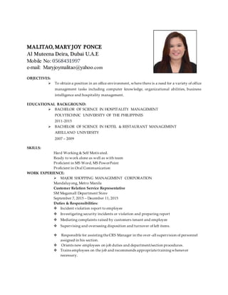 MALITAO, MARY JOY PONCE
Al Muteena Deira, Dubai U.A.E
Mobile No: 0568431997
e-mail: Maryjoymalitao@yahoo.com
OBJECTIVES:
 To obtain a position in an office environment, where there is a need for a variety of office
management tasks including computer knowledge, organizational abilities, business
intelligence and hospitality management.
EDUCATIONAL BACKGROUND:
 BACHELOR OF SCIENCE IN HOSPITALITY MANAGEMENT
POLYTECHNIC UNIVERSITY OF THE PHILIPPINES
2011-2015
 BACHELOR OF SCIENCE IN HOTEL & RESTAURANT MANAGEMENT
ARELLANO UNIVERSITY
2007 – 2009
SKILLS:
Hard Working & Self Motivated.
Ready to work alone as well as with team
Proficient in MS Word, MS PowerPoint
Proficient in Oral Communication
WORK EXPERIENCE:
 MAJOR SHOPPING MANAGEMENT CORPORATION
Mandaluyong, Metro Manila
Customer Relation Service Representative
SM Megamall Department Store
September 7, 2015 – December 11, 2015
Duties & Responsibilities:
 Incident violation report to employee
 Investigating security incidents or violation and preparing report
 Mediating complaints raised by customers tenant and employee
 Supervising and overseeing disposition and turnover of left items.
 Responsible for assistingtheCRS Manager in the over-all supervision of personnel
assigned in his section.
 Orients new employees on job duties and department/section procedures.
 Trains employees on the job and recommends appropriatetrainingwhenever
necessary.
 