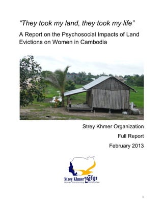 1
“They took my land, they took my life”
A Report on the Psychosocial Impacts of Land
Evictions on Women in Cambodia
	
  
	
  
Strey Khmer Organization
Full Report
February 2013
	
  
 