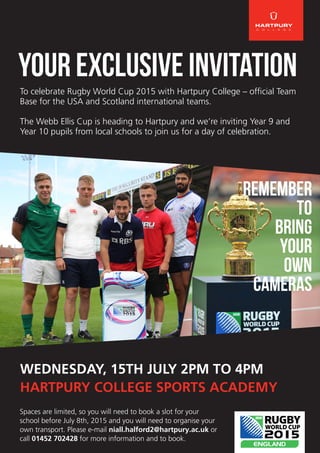 YOUR EXCLUSIVE INVITATION
WEDNESDAY, 15TH JULY 2PM TO 4PM
HARTPURY COLLEGE SPORTS ACADEMY
To celebrate Rugby World Cup 2015 with Hartpury College – official Team
Base for the USA and Scotland international teams.
The Webb Ellis Cup is heading to Hartpury and we’re inviting Year 9 and
Year 10 pupils from local schools to join us for a day of celebration.
REMEMBER
TO
Bring
YOUR
own
cameras
Spaces are limited, so you will need to book a slot for your
school before July 8th, 2015 and you will need to organise your
own transport. Please e-mail niall.halford2@hartpury.ac.uk or
call 01452 702428 for more information and to book.
 
