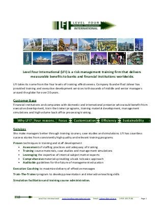 Level Four International (LFI) is a risk management training firm that delivers
measurable benefits to banks and financial institutions worldwide.
LFI takes its name from the four levels of training effectiveness. Company founder Rod Jahner has
provided training and executive development services to thousands of middle and senior managers
around the globe for over 20 years.
Customer Base
Financial institutions and companies with domestic and international presence who would benefit from
executive development, train the trainer programs, training material development, management
simulations and high volume back office processing training.
- Why LFI? Four reasons. Focus  Customization  Efficiency  Sustainability -
Services
We make managers better through training courses, case studies and simulations. LFI has countless
success stories from consistently high quality and relevant training programs.
Proven techniques in training and staff development
• Assessment of staffing practices and adequacy of training
• Training course materials, case studies and management simulations
• Leveraging the expertise of internal subject matter experts
• Comprehensive materials providing a back to basics approach
• Auditable guidelines for the future of management education
Executive Coaching to maximize delivery of effective messages
Train-The-Trainer program to develop presentation and interactive teaching skills
Simulation facilitation and training course administration.
Level Four International www.levelfourinternational.com Email: rjahner@gmail.com 1-919-435-7580 Page 1
 