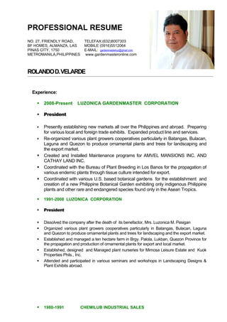 PROFESSIONAL RESUME
NO. 27, FRIENDLY ROAD,       TELEFAX:(632)8007303
BF HOMES, ALMANZA, LAS       MOBILE (0916)5512064
PINAS CITY, 1750             E-MAIL: gardenmasterluz@gmail.com
METROMANILA,PHILIPPINES      www.gardenmasteronline.com



ROLANDO D. VELARDE


  Experience:

       2008-Present      LUZONICA GARDENMASTER CORPORATION

       President

       Presently establishing new markets all over the Philippines and abroad. Preparing
        for various local and foreign trade exhibits. Expanded product line and services.
       Re-organized various plant growers cooperatives particularly in Batangas, Bulacan,
        Laguna and Quezon to produce ornamental plants and trees for landscaping and
        the export market.
       Created and Installed Maintenance programs for AMVEL MANSIONS INC. AND
        CATHAY LAND INC.
       Coordinated with the Bureau of Plant Breeding in Los Banos for the propagation of
        various endemic plants through tissue culture intended for export.
       Coordinated with various U.S. based botanical gardens for the establishment and
        creation of a new Philippine Botanical Garden exhibiting only indigenous Philippine
        plants and other rare and endangered species found only in the Asean Tropics.

       1991-2008 LUZONICA CORPORATION

       President

       Dissolved the company after the death of its benefactor, Mrs. Luzonica M. Pesigan
       Organized various plant growers cooperatives particularly in Batangas, Bulacan, Laguna
        and Quezon to produce ornamental plants and trees for landscaping and the export market.
       Established and managed a ten hectare farm in Brgy. Palola, Lukban, Quezon Province for
        the propagation and production of ornamental plants for export and local market.
       Established, designed and Managed plant nurseries for Mimosa Leisure Estate and Kuok
        Properties Phils., Inc.
       Attended and participated in various seminars and workshops in Landscaping Designs &
        Plant Exhibits abroad.




       1980-1991          CHEMILUB INDUSTRIAL SALES
 