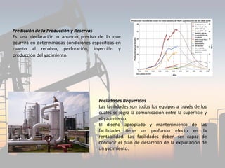 Predicción de la Producción y Reservas
Es una declaración o anuncio preciso de lo que
ocurrirá en determinadas condiciones especificas en
cuanto al recobro, perforación, inyección y
producción del yacimiento.
Facilidades Requeridas
Las facilidades son todos los equipos a través de los
cuales se logra la comunicación entre la superficie y
el yacimiento.
El diseño apropiado y mantenimiento de las
facilidades tiene un profundo efecto en la
rentabilidad. Las facilidades deben ser capaz de
conducir el plan de desarrollo de la explotación de
un yacimiento.
 