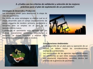 Estrategias de Desarrollo y Producción
Las estrategias sirven para determinar la etapa de
vida del yacimiento.
Por medio de estas estrategias se analiza cual es el
mejor desarrollo para el campo (espaciamiento de
pozos, esquema de recobro: primario, secundario y
terciario) esto se emplea en el caso se un
descubrimiento nuevo.
Cuando ya el yacimiento esta agotado por los
diversos mecanismos primarios, secundarios o
terciarios, se deben investigar y analizar otros
mecanismos o estrategias para el recobro.
Consideraciones Ambientales
En el desarrollo de un plan para su operación de un
campo, se deben incluir las consideraciones
ecológicas y ambientales.
Las restricciones de las agencias reguladoras deben
ser satisfechas ya que estos aspectos ambientales
son altamente importantes, sensibles dentro del
proceso de la gerencia de yacimiento.
3.-¿Cuáles son los criterios de validación y selección de las mejores
prácticas para el plan de explotación de un yacimiento?.
 