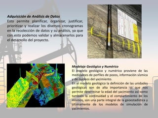 Adquisición de Análisis de Datos
Esto permite planificar, organizar, justificar,
prioritizar y realizar los diversos cronogramas
en la recolección de datos y su análisis, ya que
con esto podemos validar y almacenarlos para
el desarrollo del proyecto.
Modelaje Geológico y Numérico
El modelo geológico y numérico proviene de las
mediciones de perfiles de pozos, información sísmica
y de nucleos del yacimiento.
En el modelo geológico la definición de las unidades
geológicas son de alta importancia ya que nos
permite determinar la edad del yacimiento asi como
también la continuidad y el compartimiento de los
mismos, son una parte integral de la geoestadistica y
últimamente de los modelos de simulación de
yacimientos.
 