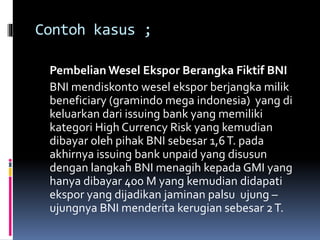 Contoh kasus ; 
PembelianWesel Ekspor Berangka Fiktif BNI 
BNI mendiskonto wesel ekspor berjangka milik 
beneficiary (gramindo mega indonesia) yang di 
keluarkan dari issuing bank yang memiliki 
kategori High Currency Risk yang kemudian 
dibayar oleh pihak BNI sebesar 1,6 T. pada 
akhirnya issuing bank unpaid yang disusun 
dengan langkah BNI menagih kepada GMI yang 
hanya dibayar 400 M yang kemudian didapati 
ekspor yang dijadikan jaminan palsu ujung – 
ujungnya BNI menderita kerugian sebesar 2 T. 
 