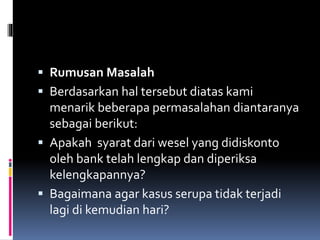 Rumusan Masalah 
 Berdasarkan hal tersebut diatas kami 
menarik beberapa permasalahan diantaranya 
sebagai berikut: 
 Apakah syarat dari wesel yang didiskonto 
oleh bank telah lengkap dan diperiksa 
kelengkapannya? 
 Bagaimana agar kasus serupa tidak terjadi 
lagi di kemudian hari? 
 