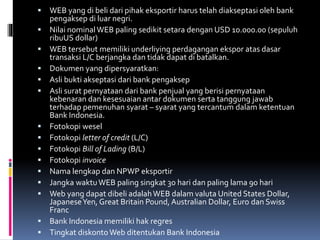  WEB yang di beli dari pihak eksportir harus telah diakseptasi oleh bank 
pengaksep di luar negri. 
 Nilai nominal WEB paling sedikit setara dengan USD 10.000.00 (sepuluh 
ribuUS dollar) 
 WEB tersebut memiliki underliying perdagangan ekspor atas dasar 
transaksi L/C berjangka dan tidak dapat di batalkan. 
 Dokumen yang dipersyaratkan: 
 Asli bukti akseptasi dari bank pengaksep 
 Asli surat pernyataan dari bank penjual yang berisi pernyataan 
kebenaran dan kesesuaian antar dokumen serta tanggung jawab 
terhadap pemenuhan syarat – syarat yang tercantum dalam ketentuan 
Bank Indonesia. 
 Fotokopi wesel 
 Fotokopi letter of credit (L/C) 
 Fotokopi Bill of Lading (B/L) 
 Fotokopi invoice 
 Nama lengkap dan NPWP eksportir 
 Jangka waktuWEB paling singkat 30 hari dan paling lama 90 hari 
 Web yang dapat dibeli adalahWEB dalam valuta United States Dollar, 
Japanese Yen, Great Britain Pound, Australian Dollar, Euro dan Swiss 
Franc 
 Bank Indonesia memiliki hak regres 
 Tingkat diskontoWeb ditentukan Bank Indonesia 
 