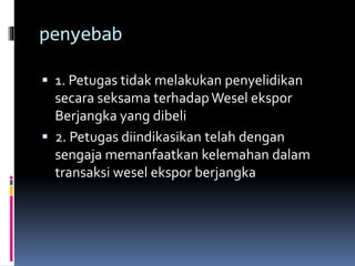 penyebab 
 1. Petugas tidak melakukan penyelidikan 
secara seksama terhadapWesel ekspor 
Berjangka yang dibeli 
 2. Petugas diindikasikan telah dengan 
sengaja memanfaatkan kelemahan dalam 
transaksi wesel ekspor berjangka 
 