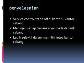 penyelesaian 
 Service control/trade off di kantor – kantor 
cabang 
 Meninjau setiap transaksi yang ada di bank 
cabang 
 Lebih selektif dalam memilih ketua kantor 
cabang 
 