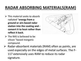 RADAR ABSORBING MATERIALS(RAM)
 This material seeks to absorb
radiated "energy from a
ground or airs based radar
station into the coating and -
convert it to heat rather than
reflect it back.
 The RAS is believed to be
silicon "based inorganic
compound.
 Radar-absorbent materials (RAM) often as paints, are
used especially on the edges of metal surfaces. The F-
117 extensively uses RAM to reduce its radar
signature.
 