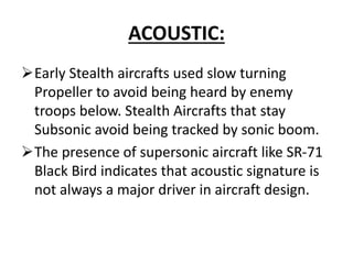 ACOUSTIC:
Early Stealth aircrafts used slow turning
Propeller to avoid being heard by enemy
troops below. Stealth Aircrafts that stay
Subsonic avoid being tracked by sonic boom.
The presence of supersonic aircraft like SR-71
Black Bird indicates that acoustic signature is
not always a major driver in aircraft design.
 