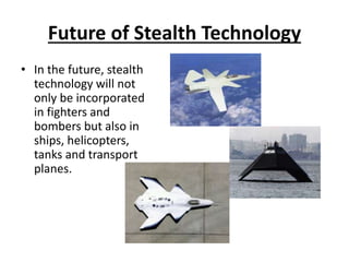 Future of Stealth Technology
• In the future, stealth
technology will not
only be incorporated
in fighters and
bombers but also in
ships, helicopters,
tanks and transport
planes.
 