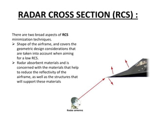 RADAR CROSS SECTION (RCS) :
There are two broad aspects of RCS
minimization techniques.
 Shape of the airframe, and covers the
geometric design considerations that
are taken into account when aiming
for a low RCS.
 Radar absorbent materials and is
concerned with the materials that help
to reduce the reflectivity of the
airframe, as well as the structures that
will support these materials
 