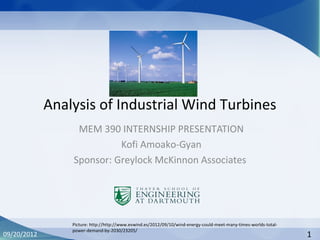 Analysis of Industrial Wind Turbines
MEM 390 INTERNSHIP PRESENTATION
Kofi Amoako-Gyan
Sponsor: Greylock McKinnon Associates
09/20/2012 1
Picture: http://http://www.evwind.es/2012/09/10/wind-energy-could-meet-many-times-worlds-total-
power-demand-by-2030/23205/
 