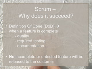Scrum –
Why does it succeed?
• Definition Of Done (DoD) 
when a feature is complete
- quality
- required testing
- documentation …
• No incomplete or untested feature will be
released to the customer
 