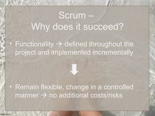 Scrum –
Why does it succeed?
• Functionality  defined throughout the
project and implemented incrementally
• Remain flexible, change in a controlled
manner  no additional costs/risks
 