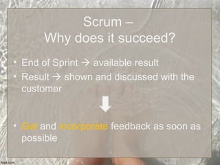 Scrum –
Why does it succeed?
• End of Sprint  available result
• Result  shown and discussed with the
customer
• Get and incorporate feedback as soon as
possible
 