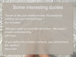 Some interesting quotes
“Scrum is like your mother-in-law, it's constantly
pointing out your shortcomings."
Ken Schwaber
“We don’t need an accurate document. We need a
shared understanding.”
Jeff Patton
“If you define the problem correctly, you almost have
the solution.”
Steve Jobs
 