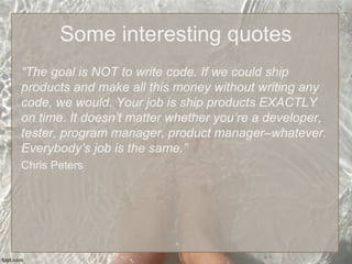 Some interesting quotes
“The goal is NOT to write code. If we could ship
products and make all this money without writing any
code, we would. Your job is ship products EXACTLY
on time. It doesn’t matter whether you’re a developer,
tester, program manager, product manager–whatever.
Everybody’s job is the same.”
Chris Peters
 