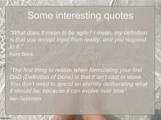 Some interesting quotes
“What does it mean to be agile? I mean, my definition
is that you accept input from reality, and you respond
to it.”
Kent Beck
“The first thing to realize when formulating your first
DoD (Definition of Done) is that it isn’t cast in stone.
You don’t need to spend an eternity deliberating what
it should be, because it can evolve over time“
Ilan Goldstein
 