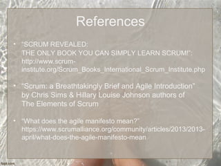 References
• “SCRUM REVEALED:
THE ONLY BOOK YOU CAN SIMPLY LEARN SCRUM!”:
http://www.scrum-
institute.org/Scrum_Books_International_Scrum_Institute.php
• “Scrum: a Breathtakingly Brief and Agile Introduction”
by Chris Sims & Hillary Louise Johnson authors of
The Elements of Scrum
• “What does the agile manifesto mean?”
https://www.scrumalliance.org/community/articles/2013/2013-
april/what-does-the-agile-manifesto-mean
 