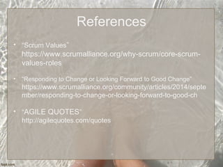 References
• “Scrum Values”
https://www.scrumalliance.org/why-scrum/core-scrum-
values-roles
• “Responding to Change or Looking Forward to Good Change”
https://www.scrumalliance.org/community/articles/2014/septe
mber/responding-to-change-or-looking-forward-to-good-ch
• “AGILE QUOTES”
http://agilequotes.com/quotes
 