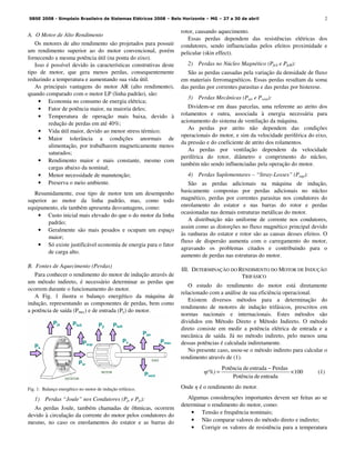 2
A. O Motor de Alto Rendimento
Os motores de alto rendimento são projetados para possuir
um rendimento superior ao do motor convencional, porém
fornecendo a mesma potência útil (na ponta do eixo).
Isso é possível devido às características construtivas deste
tipo de motor, que gera menos perdas, consequentemente
reduzindo a temperatura e aumentando sua vida útil.
As principais vantagens do motor AR (alto rendimento),
quando comparado com o motor LP (linha padrão), são:
• Economia no consumo de energia elétrica;
• Fator de potência maior, na maioria deles;
• Temperatura de operação mais baixa, devido à
redução de perdas em até 40%;
• Vida útil maior, devido ao menor stress térmico;
• Maior tolerância a condições anormais de
alimentação, por trabalharem magneticamente menos
saturados;
• Rendimento maior e mais constante, mesmo com
cargas abaixo da nominal;
• Menor necessidade de manutenção;
• Preserva o meio ambiente.
Resumidamente, esse tipo de motor tem um desempenho
superior ao motor da linha padrão, mas, como todo
equipamento, ele também apresenta desvantagens, como:
• Custo inicial mais elevado do que o do motor da linha
padrão;
• Geralmente são mais pesados e ocupam um espaço
maior;
• Só existe justificável economia de energia para o fator
de carga alto.
B. Fontes de Aquecimento (Perdas)
Para conhecer o rendimento do motor de indução através de
um método indireto, é necessário determinar as perdas que
ocorrem durante o funcionamento do motor.
A Fig. 1 ilustra o balanço energético da máquina de
indução, representando as componentes de perdas, bem como
a potência de saída (Pmec) e de entrada (Pe) do motor.
Fig. 1. Balanço energético no motor de indução trifásico.
1) Perdas “Joule” nos Condutores (Pjs e Pjr):
As perdas Joule, também chamadas de ôhmicas, ocorrem
devido à circulação da corrente do motor pelos condutores do
mesmo, no caso os enrolamentos do estator e as barras do
rotor, causando aquecimento.
Essas perdas dependem das resistências elétricas dos
condutores, sendo influenciadas pelos efeitos proximidade e
pelicular (skin effect).
2) Perdas no Núcleo Magnético (PfeS e PfeR):
São as perdas causadas pela variação da densidade de fluxo
em materiais ferromagnéticos. Essas perdas resultam da soma
das perdas por correntes parasitas e das perdas por histerese.
3) Perdas Mecânicas (Patr e Pvent):
Dividem-se em duas parcelas, uma referente ao atrito dos
rolamentos e outra, associada à energia necessária para
acionamento do sistema de ventilação da máquina.
As perdas por atrito não dependem das condições
operacionais do motor, e sim da velocidade periférica do eixo,
da pressão e do coeficiente de atrito dos rolamentos.
As perdas por ventilação dependem da velocidade
periférica do rotor, diâmetro e comprimento do núcleo,
também não sendo influenciadas pela operação do motor.
4) Perdas Suplementares – “Stray-Losses” (Psup):
São as perdas adicionais na máquina de indução,
basicamente compostas por perdas adicionais no núcleo
magnético, perdas por correntes parasitas nos condutores do
enrolamento do estator e nas barras do rotor e perdas
ocasionadas nas demais estruturas metálicas do motor.
A distribuição não uniforme de corrente nos condutores,
assim como as distorções no fluxo magnético principal devido
às ranhuras do estator e rotor são as causas desses efeitos. O
fluxo de dispersão aumenta com o carregamento do motor,
agravando os problemas citados e contribuindo para o
aumento de perdas nas estruturas do motor.
III. DETERMINAÇÃO DO RENDIMENTO DO MOTOR DE INDUÇÃO
TRIFÁSICO
O estudo do rendimento do motor está diretamente
relacionado com a análise de sua eficiência operacional.
Existem diversos métodos para a determinação do
rendimento de motores de indução trifásicos, prescritos em
normas nacionais e internacionais. Estes métodos são
divididos em Método Direto e Método Indireto. O método
direto consiste em medir a potência elétrica de entrada e a
mecânica de saída. Já no método indireto, pelo menos uma
dessas potências é calculada indiretamente.
No presente caso, usou-se o método indireto para calcular o
rendimento através de (1).
010
entradadePotência
PerdasentradadePotência
×
−
=η(%) (1)
Onde η é o rendimento do motor.
Algumas considerações importantes devem ser feitas ao se
determinar o rendimento do motor, como:
• Tensão e frequência nominais;
• Não comparar valores do método direto e indireto;
• Corrigir os valores de resistência para a temperatura
ESTATOR
ROTOR
Pjs PfeS
Psup
Psr
Pjr PfeR
Ps
Patr
Pvent
Pe
Pmec
EIXO
SBSE 2008 - Simpósio Brasileiro de Sistemas Elétricos 2008 – Belo Horizonte – MG – 27 a 30 de abril
 