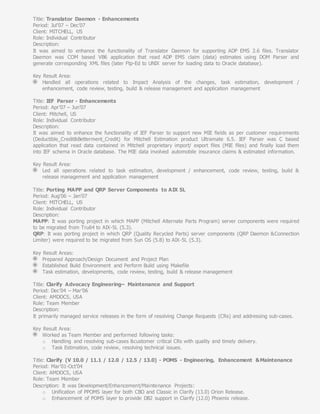 Title: Translator Daemon - Enhancements
Period: Jul’07 – Dec’07
Client: MITCHELL, US
Role: Individual Contributor
Description:
It was aimed to enhance the functionality of Translator Daemon for supporting ADP EMS 2.6 files. Translator
Daemon was COM based VB6 application that read ADP EMS claim (data) estimates using DOM Parser and
generate corresponding XML files (later Ftp-Ed to UNIX server for loading data to Oracle database).
Key Result Area:
Handled all operations related to Impact Analysis of the changes, task estimation, development /
enhancement, code review, testing, build & release management and application management
Title: IEF Parser - Enhancements
Period: Apr’07 – Jun’07
Client: Mitchell, US
Role: Individual Contributor
Description:
It was aimed to enhance the functionality of IEF Parser to support new MIE fields as per customer requirements
(Deductible_Credit&Betterment_Credit) for Mitchell Estimation product Ultramate 6.5. IEF Parser was C based
application that read data contained in Mitchell proprietary import/ export files (MIE files) and finally load them
into IEF schema in Oracle database. The MIE data involved automobile insurance claims & estimated information.
Key Result Area:
Led all operations related to task estimation, development / enhancement, code review, testing, build &
release management and application management
Title: Porting MAPP and QRP Server Components to AIX 5L
Period: Aug’06 – Jan’07
Client: MITCHELL, US
Role: Individual Contributor
Description:
MAPP: It was porting project in which MAPP (Mitchell Alternate Parts Program) server components were required
to be migrated from Tru64 to AIX-5L (5.3).
QRP: It was porting project in which QRP (Quality Recycled Parts) server components (QRP Daemon &Connection
Limiter) were required to be migrated from Sun OS (5.8) to AIX-5L (5.3).
Key Result Areas:
Prepared Approach/Design Document and Project Plan
Established Build Environment and Perform Build using Makefile
Task estimation, developments, code review, testing, build & release management
Title: Clarify Advocacy Engineering– Maintenance and Support
Period: Dec’04 – Mar’06
Client: AMDOCS, USA
Role: Team Member
Description:
It primarily managed service releases in the form of resolving Change Requests (CRs) and addressing sub-cases.
Key Result Area:
Worked as Team Member and performed following tasks:
o Handling and resolving sub-cases &customer critical CRs with quality and timely delivery.
o Task Estimation, code review, resolving technical issues.
Title: Clarify (V 10.0 / 11.1 / 12.0 / 12.5 / 13.0) - POMS - Engineering, Enhancement &Maintenance
Period: Mar’01-Oct’04
Client: AMDOCS, USA
Role: Team Member
Description: It was Development/Enhancement/Maintenance Projects:
o Unification of PPOMS layer for both CBO and Classic in Clarify (13.0) Orion Release.
o Enhancement of POMS layer to provide DB2 support in Clarify (12.0) Phoenix release.
 