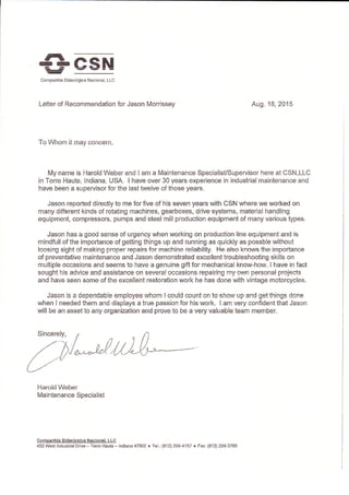 csN
pl*rt
Harold Weber
Maintenance Specialist
Companhla Sldertrqica Nacional. LLC
455 Wesi lndustrial Drive - Terre Haute - lndiana 47802 r Tel,: (812) 299-4157 r Fax (812) 2S9"3765
rD =r-eEd
Companhia Sidenirgica Nacional, LLC
Letter of Recommendation for Jason Morrissey Aug. 18,2A15
To Whom it may concern,
My name is Harold Weber and I am a Maintenance SpecialisUSupervisor here at CSN,LLC
in Terre Haute, Indiana, USA. I have over 30 years experience in industrial rnaintenance and
have been a supervisor for the last fuvelve of those years.
Jason reported directly to me for five of his seven years with CSN where we worked on
many different kinds of rotating machines, gearboxes, drive systems, material handling
equipment, compressors, pumps and steel mill production equipment of n'lany various types,
Jason has a good sense of urgency when working on production line equipment and is
mindfull of the importance of getting things up and running as quickly as possble without
loosing sight of making proper repairs for machine reliability. He also knows the importance
of preventative maintenance and Jason demonstrated excellent troubleshcoting skills on
multiple occasions and seems to have a genuine gift for mechanical know-how. I have in fact
sought his advice and assistance on several occasions repairing my oA/n personal projects
and have seen some of the excellent restoration work he has done with vintage motorcycles.
Jason is a dependable employee whom I could count on to show up and get things done
when I needed them and displays a true passion for his work. I am very confident that Jason
will be an asset to any organization and prove to be a very valuable team member.
 