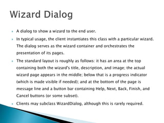 A dialog to show a wizard to the end user.
 In typical usage, the client instantiates this class with a particular wizard.
The dialog serves as the wizard container and orchestrates the
presentation of its pages.
 The standard layout is roughly as follows: it has an area at the top
containing both the wizard's title, description, and image; the actual
wizard page appears in the middle; below that is a progress indicator
(which is made visible if needed); and at the bottom of the page is
message line and a button bar containing Help, Next, Back, Finish, and
Cancel buttons (or some subset).
 Clients may subclass WizardDialog, although this is rarely required.
 