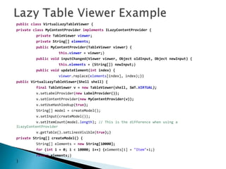 public class VirtualLazyTableViewer {
private class MyContentProvider implements ILazyContentProvider {
private TableViewer viewer;
private String[] elements;
public MyContentProvider(TableViewer viewer) {
this.viewer = viewer;}
public void inputChanged(Viewer viewer, Object oldInput, Object newInput) {
this.elements = (String[]) newInput;}
public void updateElement(int index) {
viewer.replace(elements[index], index);}}
public VirtualLazyTableViewer(Shell shell) {
final TableViewer v = new TableViewer(shell, SWT.VIRTUAL);
v.setLabelProvider(new LabelProvider());
v.setContentProvider(new MyContentProvider(v));
v.setUseHashlookup(true);
String[] model = createModel();
v.setInput(createModel());
v.setItemCount(model.length); // This is the difference when using a
ILazyContentProvider
v.getTable().setLinesVisible(true);}
private String[] createModel() {
String[] elements = new String[10000];
for (int i = 0; i < 10000; i++) {elements[i] = "Item"+i;}
return elements;}
}
 