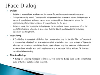  Dialog
◦ A dialog is a specialized window used for narrow-focused communication with the user.
◦ Dialogs are usually modal. Consequently, it is generally bad practice to open a dialog without a
parent. A modal dialog without a parent is not prevented from disappearing behind the
application's other windows, making it very confusing for the user.
◦ If there is more than one modal dialog is open the second one should be parented off of the
shell of the first one otherwise it is possible that the OS will give focus to the first dialog
potentially blocking the UI.
 TrayDialog
◦ A TrayDialog is a specialized Dialog that can contain a tray on its side. The tray's content
is provided as a DialogTray. It is recommended to subclass this class instead of Dialog in
all cases except where the dialog should never show a tray. For example, dialogs which
are very short, simple, and quick to dismiss (e.g. a message dialog with an OK button)
should subclass Dialog.
 TitleAreaDialog
◦ A dialog for showing messages to the user. This concrete dialog class can be instantiated
as is, or further subclassed as required.
 