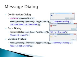  Confirmation Dialog
◦ boolean openConfirm =
MessageDialog.openConfirm(getShell(), "Confirm Dialog",
"Do You want To Continue");
 Error Dialog
◦ MessageDialog.openError(getShell(), "Error Dialog",
"Error Occured");
 Warning Dialog
◦ MessageDialog.openWarning(getShell(), "Warning Dialog",
"Doc is not given");
 