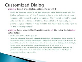  protected Control createDialogArea(Composite parent) {
◦ Creates and returns the contents of the upper part of this dialog (above the button bar). The
Dialog implementation of this framework method creates and returns a new
Composite with standard margins and spacing. The returned control's layout
data must be an instance of GridData. This method must not modify the
parent's layout. Subclasses must override this method but may call super as
in the following example:
 protected Button createButton(Composite parent, int id, String label,boolean
defaultButton)
◦ Creates a new button with the given id.
◦ The Dialog implementation of this framework method creates a standard push button, registers it
for selection events including button presses, and registers default buttons with its shell. The
button id is stored as the button's client data. If the button id is IDialogConstants.CANCEL_ID,
the new button will be accessible from getCancelButton(). If the button id is
IDialogConstants.OK_ID, the new button will be accesible from getOKButton(). Note that the
parent's layout is assumed to be a GridLayout and the number of columns in this layout is
incremented. Subclasses may override.
 